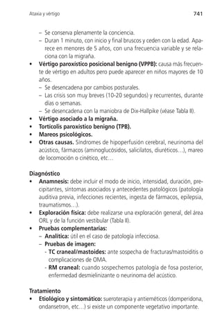 Ataxia y vértigo                                                      741


     – Se conserva plenamente la conciencia.
     – Duran 1 minuto, con inicio y final bruscos y ceden con la edad. Apa-
        rece en menores de 5 años, con una frecuencia variable y se rela-
        ciona con la migraña.
•    Vértigo paroxístico posicional benigno (VPPB): causa más frecuen-
     te de vértigo en adultos pero puede aparecer en niños mayores de 10
     años.
     – Se desencadena por cambios posturales.
     – Las crisis son muy breves (10-20 segundos) y recurrentes, durante
        días o semanas.
     – Se desencadena con la maniobra de Dix-Hallpike (véase Tabla II).
•    Vértigo asociado a la migraña.
•    Tortícolis paroxístico benigno (TPB).
•    Mareos psicológicos.
•    Otras causas. Síndromes de hipoperfusión cerebral, neurinoma del
     acústico, fármacos (aminoglucósidos, salicilatos, diuréticos…), mareo
     de locomoción o cinético, etc…

Diagnóstico
• Anamnesis: debe incluir el modo de inicio, intensidad, duración, pre-
   cipitantes, síntomas asociados y antecedentes patológicos (patología
   auditiva previa, infecciones recientes, ingesta de fármacos, epilepsia,
   traumatismos…).
• Exploración física: debe realizarse una exploración general, del área
   ORL y de la función vestibular (Tabla II).
• Pruebas complementarias:
   – Analítica: útil en el caso de patología infecciosa.
   – Pruebas de imagen:
      - TC craneal/mastoides: ante sospecha de fracturas/mastoiditis o
        complicaciones de OMA.
      - RM craneal: cuando sospechemos patología de fosa posterior,
        enfermedad desmielinizante o neurinoma del acústico.

Tratamiento
• Etiológico y sintomático: sueroterapia y antieméticos (domperidona,
    ondansetron, etc…) si existe un componente vegetativo importante.
 