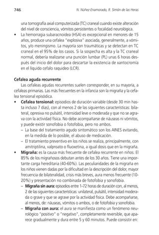 746                                       N. Núñez Enamorado, R. Simón de las Heras


      una tomografía axial computerizada (TC) craneal cuando existe alteración
      del nivel de consciencia, vómitos persistentes o focalidad neurológica.
•     La hemorragia subaracnoidea (HSA) es excepcional en menores de 15
      años, produce una cefalea “explosiva” asociada, generalmente, a vómi-
      tos, y/o meningismo. La mayoría son traumáticas y se detectan en TC
      craneal en el 95% de los casos. Si la sospecha es alta y la TC craneal
      normal, debería realizarse una punción lumbar (PL) unas 6 horas des-
      pués del inicio del dolor para descartar la existencia de xantocromía
      en el líquido cefalo raquideo (LCR).

Cefalea aguda recurrente
     Las cefaleas agudas recurrentes suelen corresponder, en su mayoría, a
cefaleas primarias. Las más frecuentes en la infancia son la migraña y la cefa-
lea tensional episódica.
• Cefalea tensional: episodios de duración variable (desde 30 min has-
     ta incluso 7 días), con al menos 2 de las siguientes características: bila-
     teral, opresiva no pulsátil, intensidad leve o moderada y que no se agra-
     va con la actividad física. No debe acompañarse de náuseas ni vómitos,
     y puede existir sonofobia o fotofobia, pero no ambos.
     – La base del tratamiento agudo sintomático son los AINES evitando,
        en la medida de lo posible, el abuso de medicación.
     – El tratamiento preventivo en los niños se realiza, principalmente, con
        amitriptilina, valproato o fluoxetina, a igual dosis que en la migraña.
• Migraña: es la causa más frecuente de cefalea recurrente en niños. El
     85% de los migrañosos debutan antes de los 30 años. Tiene una impor-
     tante carga hereditaria (40-60%). Las peculiaridades de la migraña en
     los niños vienen dadas por la dificultad en la descripción del dolor, mayor
     frecuencia de bilateralidad, crisis más breves, aura menos frecuente (10-
     20%) y presentación no combinada de fotofobia y sonofobia.
     – Migraña sin aura: episodios entre 1-72 horas de duración con, al menos,
        2 de las siguientes características: unilateral, pulsátil, intensidad modera-
        da o grave y que se agrave por la actividad física. Debe acompañarse,
        al menos, de: náuseas, vómitos o ambos, o de fotofobia y sonofobia.
     – Migraña con aura: el aura se manifiesta como un fenómeno neu-
        rológico “positivo” o “negativo”, completamente reversible, que apa-
        rece gradualmente y dura entre 5 y 60 minutos. Puede consistir en:
 