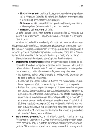 Cefaleas                                                                     747


       - Síntomas visuales: positivos (luces, manchas o líneas parpadean-
          tes) o negativos (pérdida de visión). Los fosfenos no organizados
          o la dificultad para enfocar no es un aura.
       - Síntomas sensitivos: unilaterales positivos (hormigueo, pincha-
          zos) o negativos (adormecimiento, acorchamiento).
       - Trastorno del lenguaje: disfasia.
    La cefalea puede comenzar durante el aura o en los 60 minutos que
    siguen a su terminación. Los pacientes con aura pueden tener episo-
    dios sin aura.
    Incluidos en la clasificación de migraña están los denominados síndro-
mes periódicos de la infancia, considerados precursores de la migraña: “vómi-
tos cíclicos”, “migraña abdominal” y “vértigo paroxístico benigno de la
infancia” y otros subtipos de migraña más infrecuentes como son la “migra-
ña hemipléjica familiar”, la “migraña basilar” y la “migraña retiniana”.
    El tratamiento de la migraña tiene 2 pilares fundamentales:
• Tratamiento sintomático: debe ser precoz y adecuado al grado de dis-
    capacidad de cada crisis migrañosa. Si las crisis son frecuentes y leves, debe
    evitarse el abuso de medicación. En muchos casos existe mejoría significa-
    tiva al intentar conciliar el sueño en un lugar oscuro y silencioso.
    – No es preciso aplicar oxigenoterapia al 100%, válido exclusivamen-
       te para la cefalea en racimos.
    – En las crisis leves-moderadas es suficiente con paracetamol, ibupro-
       feno, naproxeno sódico o metamizol y antieméticos si es preciso.
    – En las crisis severas se pueden emplear triptanos en niños mayores
       de 12 años, con pocas crisis y que sepan reconocerlas. Se prefiere su
       administración intranasal o subcutánea por su efecto más rápido y
       cuando existe intolerancia oral. El sumatriptán (10 mg, v.o./nasal/s.c.)
       es el único que se puede administrar vía subcutánea. El zolmitriptán
       (2,5 mg, nasal/vo) y rizatriptán (10 mg, v.o.) son los de inicio más rápi-
       do y el naratriptán (2,5 mg, v.o.) de inicio más lento pero efecto más
       duradero. En 24 horas sólo puede administrarse una segunda dosis
       si, pasadas 2 horas, recurre el dolor.
• Tratamiento preventivo: está indicado cuando las crisis son muy
    frecuentes (> 1/semana o > 2/mes muy severas), o si provocan absen-
    tismo escolar (> 3/mes) o ante la ineficacia o contraindicación de anal-
    gésicos. El tratamiento preventivo se pauta durante 2-4 meses y se reti-
 