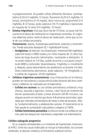 748                                       N. Núñez Enamorado, R. Simón de las Heras


      ra progresivamente. Se pueden utilizar diferentes fármacos: ciprohep-
      tadina (0,25-0,5 mg/k/día 12 horas), flunarizina (0,25-0,5 mg/k/día 12
      horas), amitriptilina (5-10 mg/día, dosis nocturna), propranolol (2-4
      mg/k/día, 8-12 horas), ácido valproico (10-15 mg/k/día) o topiramato
      en mayores de 12 años (3-5 mg/k/día, 12 horas).
•     Estatus migrañoso: crisis que dura más de 72 horas. La causa más fre-
      cuente es el abuso de medicación en migrañosos conocidos. En urgen-
      cias debemos excluir, tanto el abuso de medicación, como que se tra-
      te de una cefalea secundaria.
      Tratamiento: reposo, fluidoterapia parenteral, sedantes y antieméti-
      cos. Puede asociarse diazepam (0,1 mg/k/dosis/4 horas).
      – Analgésicos: de elección, los intravenosos: metamizol (40 mg/k/dosis
         cada 6-8 horas) o AINES orales y en niños mayores de 12 años trip-
         tanes de larga duración (almotriptán, naratriptán o eletriptán). Si
         no existe mejoría en 3-4 días, puede recurrirse a una pauta conjun-
         ta de AINES y corticoides: dexametasona, 1mg/k/día i.v. inicialmente
         y, después, pauta descendente con prednisona vo durante 3-4 días.
         Otros tratamientos alternativos: ácido valproico: 10-15mg/k/día i.v.
         o sulfato de magnesio: 25-50 mg/k/dosis.
•     Cefaleas trigémino-autonómicas: muy infrecuentes en la infancia,
      pueden ser secundarias a causas estructurales (lesiones del seno caver-
      noso) y deberían ser valoradas por el especialista.
      – Cefalea en racimos: es una cefalea periorbitaria unilateral y muy
         intensa, asociada a lagrimeo, rinorrea, rubor facial y/o síndrome de
         Horner ipsilaterales al dolor y breve duración (30-90 minutos). Los
         ataques ocurren en racimos que duran 4-8 semanas (acúmulos), sepa-
         rados por intervalos asintomáticos de meses o años de duración. Afec-
         ta, fundamentalmente, a adolescentes varones. El tratamiento en la
         fase aguda es sumatriptán subcutáneo y oxígeno al 100%.
      – Cefalea hemicránea paroxística: la clínica es similar a la cefalea en raci-
         mos, pero los ataques son más breves y responden a la indometacina.

Cefalea subaguda progresiva
     En su mayoría corresponden a un síndrome de hipertensión intracrane-
al (HTIC). Entre las causas habituales se incluye la hidrocefalia, los tumores
cerebrales, el absceso cerebral y el hematoma subdural crónico.
 