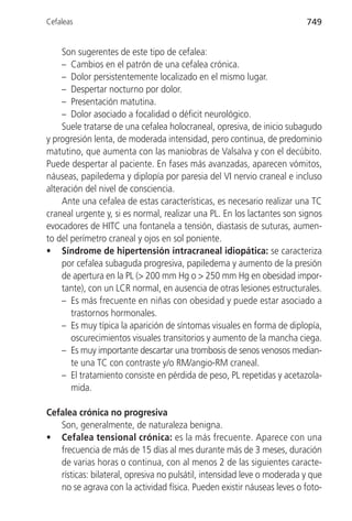 Cefaleas                                                                 749


     Son sugerentes de este tipo de cefalea:
     – Cambios en el patrón de una cefalea crónica.
     – Dolor persistentemente localizado en el mismo lugar.
     – Despertar nocturno por dolor.
     – Presentación matutina.
     – Dolor asociado a focalidad o déficit neurológico.
     Suele tratarse de una cefalea holocraneal, opresiva, de inicio subagudo
y progresión lenta, de moderada intensidad, pero continua, de predominio
matutino, que aumenta con las maniobras de Valsalva y con el decúbito.
Puede despertar al paciente. En fases más avanzadas, aparecen vómitos,
náuseas, papiledema y diplopía por paresia del VI nervio craneal e incluso
alteración del nivel de consciencia.
     Ante una cefalea de estas características, es necesario realizar una TC
craneal urgente y, si es normal, realizar una PL. En los lactantes son signos
evocadores de HITC una fontanela a tensión, diastasis de suturas, aumen-
to del perímetro craneal y ojos en sol poniente.
• Síndrome de hipertensión intracraneal idiopática: se caracteriza
     por cefalea subaguda progresiva, papiledema y aumento de la presión
     de apertura en la PL (> 200 mm Hg o > 250 mm Hg en obesidad impor-
     tante), con un LCR normal, en ausencia de otras lesiones estructurales.
     – Es más frecuente en niñas con obesidad y puede estar asociado a
       trastornos hormonales.
     – Es muy típica la aparición de síntomas visuales en forma de diplopía,
       oscurecimientos visuales transitorios y aumento de la mancha ciega.
     – Es muy importante descartar una trombosis de senos venosos median-
       te una TC con contraste y/o RM/angio-RM craneal.
     – El tratamiento consiste en pérdida de peso, PL repetidas y acetazola-
       mida.

Cefalea crónica no progresiva
   Son, generalmente, de naturaleza benigna.
• Cefalea tensional crónica: es la más frecuente. Aparece con una
   frecuencia de más de 15 días al mes durante más de 3 meses, duración
   de varias horas o continua, con al menos 2 de las siguientes caracte-
   rísticas: bilateral, opresiva no pulsátil, intensidad leve o moderada y que
   no se agrava con la actividad física. Pueden existir náuseas leves o foto-
 