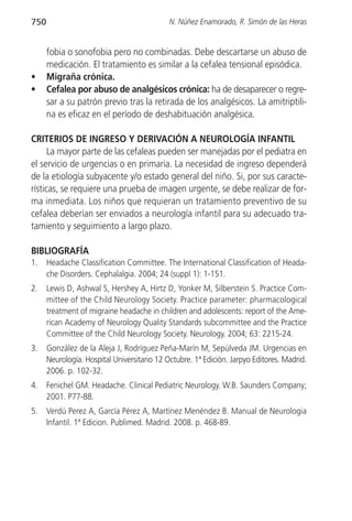 750                                          N. Núñez Enamorado, R. Simón de las Heras


      fobia o sonofobia pero no combinadas. Debe descartarse un abuso de
      medicación. El tratamiento es similar a la cefalea tensional episódica.
•     Migraña crónica.
•     Cefalea por abuso de analgésicos crónica: ha de desaparecer o regre-
      sar a su patrón previo tras la retirada de los analgésicos. La amitriptili-
      na es eficaz en el período de deshabituación analgésica.

CRITERIOS DE INGRESO Y DERIVACIÓN A NEUROLOGÍA INFANTIL
      La mayor parte de las cefaleas pueden ser manejadas por el pediatra en
el servicio de urgencias o en primaria. La necesidad de ingreso dependerá
de la etiología subyacente y/o estado general del niño. Si, por sus caracte-
rísticas, se requiere una prueba de imagen urgente, se debe realizar de for-
ma inmediata. Los niños que requieran un tratamiento preventivo de su
cefalea deberían ser enviados a neurología infantil para su adecuado tra-
tamiento y seguimiento a largo plazo.

BIBLIOGRAFÍA
1.    Headache Classification Committee. The International Classification of Heada-
      che Disorders. Cephalalgia. 2004; 24 (suppl 1): 1-151.
2.    Lewis D, Ashwal S, Hershey A, Hirtz D, Yonker M, Silberstein S. Practice Com-
      mittee of the Child Neurology Society. Practice parameter: pharmacological
      treatment of migraine headache in children and adolescents: report of the Ame-
      rican Academy of Neurology Quality Standards subcommittee and the Practice
      Committee of the Child Neurology Society. Neurology. 2004; 63: 2215-24.
3.    González de la Aleja J, Rodríguez Peña-Marín M, Sepúlveda JM. Urgencias en
      Neurología. Hospital Universitario 12 Octubre. 1ª Edición. Jarpyo Editores. Madrid.
      2006. p. 102-32.
4.    Fenichel GM. Headache. Clinical Pediatric Neurology. W.B. Saunders Company;
      2001. P77-88.
5.    Verdú Perez A, García Pérez A, Martínez Menéndez B. Manual de Neurologia
      Infantil. 1ª Edicion. Publimed. Madrid. 2008. p. 468-89.
 