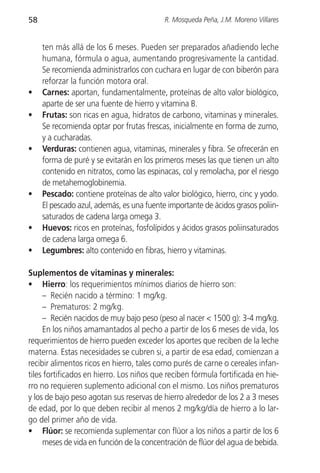 58                                         R. Mosqueda Peña, J.M. Moreno Villares


     ten más allá de los 6 meses. Pueden ser preparados añadiendo leche
     humana, fórmula o agua, aumentando progresivamente la cantidad.
     Se recomienda administrarlos con cuchara en lugar de con biberón para
     reforzar la función motora oral.
•    Carnes: aportan, fundamentalmente, proteínas de alto valor biológico,
     aparte de ser una fuente de hierro y vitamina B.
•    Frutas: son ricas en agua, hidratos de carbono, vitaminas y minerales.
     Se recomienda optar por frutas frescas, inicialmente en forma de zumo,
     y a cucharadas.
•    Verduras: contienen agua, vitaminas, minerales y fibra. Se ofrecerán en
     forma de puré y se evitarán en los primeros meses las que tienen un alto
     contenido en nitratos, como las espinacas, col y remolacha, por el riesgo
     de metahemoglobinemia.
•    Pescado: contiene proteínas de alto valor biológico, hierro, cinc y yodo.
     El pescado azul, además, es una fuente importante de ácidos grasos poliin-
     saturados de cadena larga omega 3.
•    Huevos: ricos en proteínas, fosfolípidos y ácidos grasos poliinsaturados
     de cadena larga omega 6.
•    Legumbres: alto contenido en fibras, hierro y vitaminas.

Suplementos de vitaminas y minerales:
• Hierro: los requerimientos mínimos diarios de hierro son:
     – Recién nacido a término: 1 mg/kg.
     – Prematuros: 2 mg/kg.
     – Recién nacidos de muy bajo peso (peso al nacer < 1500 g): 3-4 mg/kg.
     En los niños amamantados al pecho a partir de los 6 meses de vida, los
requerimientos de hierro pueden exceder los aportes que reciben de la leche
materna. Estas necesidades se cubren si, a partir de esa edad, comienzan a
recibir alimentos ricos en hierro, tales como purés de carne o cereales infan-
tiles fortificados en hierro. Los niños que reciben fórmula fortificada en hie-
rro no requieren suplemento adicional con el mismo. Los niños prematuros
y los de bajo peso agotan sus reservas de hierro alrededor de los 2 a 3 meses
de edad, por lo que deben recibir al menos 2 mg/kg/día de hierro a lo lar-
go del primer año de vida.
• Flúor: se recomienda suplementar con flúor a los niños a partir de los 6
     meses de vida en función de la concentración de flúor del agua de bebida.
 