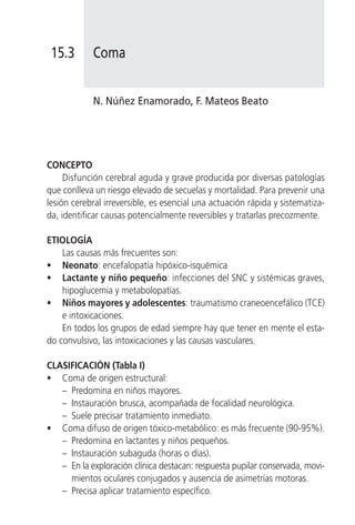 15.3       Coma


            N. Núñez Enamorado, F. Mateos Beato




CONCEPTO
     Disfunción cerebral aguda y grave producida por diversas patologías
que conlleva un riesgo elevado de secuelas y mortalidad. Para prevenir una
lesión cerebral irreversible, es esencial una actuación rápida y sistematiza-
da, identificar causas potencialmente reversibles y tratarlas precozmente.

ETIOLOGÍA
    Las causas más frecuentes son:
• Neonato: encefalopatía hipóxico-isquémica
• Lactante y niño pequeño: infecciones del SNC y sistémicas graves,
    hipoglucemia y metabolopatías.
• Niños mayores y adolescentes: traumatismo craneoencefálico (TCE)
    e intoxicaciones.
    En todos los grupos de edad siempre hay que tener en mente el esta-
do convulsivo, las intoxicaciones y las causas vasculares.

CLASIFICACIÓN (Tabla I)
• Coma de origen estructural:
   – Predomina en niños mayores.
   – Instauración brusca, acompañada de focalidad neurológica.
   – Suele precisar tratamiento inmediato.
• Coma difuso de origen tóxico-metabólico: es más frecuente (90-95%).
   – Predomina en lactantes y niños pequeños.
   – Instauración subaguda (horas o días).
   – En la exploración clínica destacan: respuesta pupilar conservada, movi-
     mientos oculares conjugados y ausencia de asimetrías motoras.
   – Precisa aplicar tratamiento específico.
 