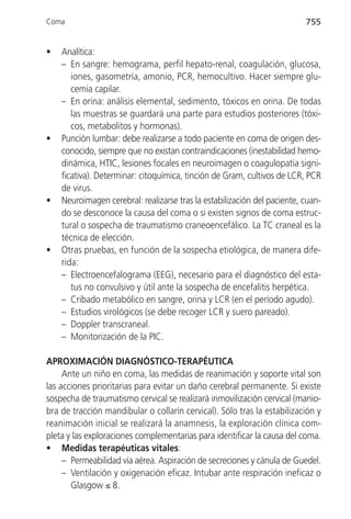 Coma                                                                      755


•   Analítica:
    – En sangre: hemograma, perfil hepato-renal, coagulación, glucosa,
       iones, gasometría, amonio, PCR, hemocultivo. Hacer siempre glu-
       cemia capilar.
    – En orina: análisis elemental, sedimento, tóxicos en orina. De todas
       las muestras se guardará una parte para estudios posteriores (tóxi-
       cos, metabolitos y hormonas).
•   Punción lumbar: debe realizarse a todo paciente en coma de origen des-
    conocido, siempre que no existan contraindicaciones (inestabilidad hemo-
    dinámica, HTIC, lesiones focales en neuroimagen o coagulopatía signi-
    ficativa). Determinar: citoquímica, tinción de Gram, cultivos de LCR, PCR
    de virus.
•   Neuroimagen cerebral: realizarse tras la estabilización del paciente, cuan-
    do se desconoce la causa del coma o si existen signos de coma estruc-
    tural o sospecha de traumatismo craneoencefálico. La TC craneal es la
    técnica de elección.
•   Otras pruebas, en función de la sospecha etiológica, de manera dife-
    rida:
    – Electroencefalograma (EEG), necesario para el diagnóstico del esta-
       tus no convulsivo y útil ante la sospecha de encefalitis herpética.
    – Cribado metabólico en sangre, orina y LCR (en el período agudo).
    – Estudios virológicos (se debe recoger LCR y suero pareado).
    – Doppler transcraneal.
    – Monitorización de la PIC.

APROXIMACIÓN DIAGNÓSTICO-TERAPÉUTICA
     Ante un niño en coma, las medidas de reanimación y soporte vital son
las acciones prioritarias para evitar un daño cerebral permanente. Si existe
sospecha de traumatismo cervical se realizará inmovilización cervical (manio-
bra de tracción mandibular o collarín cervical). Sólo tras la estabilización y
reanimación inicial se realizará la anamnesis, la exploración clínica com-
pleta y las exploraciones complementarias para identificar la causa del coma.
• Medidas terapéuticas vitales:
     – Permeabilidad vía aérea. Aspiración de secreciones y cánula de Guedel.
     – Ventilación y oxigenación eficaz. Intubar ante respiración ineficaz o
       Glasgow ≤ 8.
 