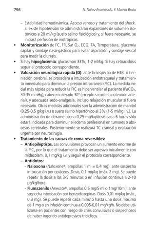756                                          N. Núñez Enamorado, F. Mateos Beato


      – Estabilidad hemodinámica. Acceso venoso y tratamiento del shock.
         Si existe hipotensión se administrarán expansores de volumen iso-
         tónicos a 20 ml/kg (suero salino fisiológico) y, si fuera necesario, se
         iniciará perfusión de inotrópicos.
•     Monitorización de FC, FR, Sat O2, ECG, TA, Temperatura, glucemia
      capilar y sondaje naso-gástrico para evitar aspiración y sondaje vesical
      para medir la diuresis.
•     Si hay hipoglucemia: glucosmon 33%, 1-2 ml/kg. Si hay cetoacidosis
      seguir el protocolo correspondiente.
•     Valoración neurológica rápida (D): ante la sospecha de HTIC o her-
      niación cerebral, se procederá a intubación endotraqueal y tratamien-
      to inmediato para disminuir la presión intracraneal (PIC). La medida ini-
      cial más rápida para reducir la PIC es hiperventilar al paciente (PaCO2,
      30-35 mmHg), cabecero elevado 30º (excepto si existe hipotensión arte-
      rial), y adecuada sedo-analgesia, incluso relajación muscular si fuera
      necesario. Otras medidas adicionales son la administración de manitol
      (0,25-0,5 g/kg i.v.) o suero salino hipertónico al 3% (1-5 ml/kg i.v.). La
      administración de dexametasona 0,25 mg/kg/dosis cada 6 horas sólo
      estará indicada para disminuir el edema perilesional en tumores o abs-
      cesos cerebrales. Posteriormente se realizará TC craneal y evaluación
      urgente por neurocirugía.
•     Tratamiento de las causas de coma reversibles:
      – Antiepilépticos. Las convulsiones provocan un aumento enorme de
         la PIC, por lo que el tratamiento debe ser agresivo inicialmente con
         midazolam, 0,1 mg/kg i.v. y seguir el protocolo correspondiente.
      – Antídotos:
         - Naloxona (Naloxone®, ampollas 1 ml = 0,4 mg): ante sospecha
           intoxicación por opiáceos. Dosis, 0,1 mg/kg (máx. 2 mg). Se puede
           repetir la dosis a los 3-5 minutos o en infusión continua a 2-10
           µg/kg/hora.
         - Flumazenilo (Anexate®, ampollas 0,5 mg/5 ml o 1mg/10ml): ante
           sospecha intoxicación por benzodiazepinas. Dosis 0,01 mg/kg (máx.,
           0,3 mg). Se puede repetir cada minuto hasta una dosis máxima
           de 1 mg o en infusión continua a 0,005-0,01 mg/kg/h. No debe uti-
           lizarse en pacientes con riesgo de crisis convulsivas o sospechosos
           de haber ingerido antidepresivos tricíclicos.
 
