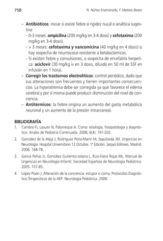 758                                               N. Núñez Enamorado, F. Mateos Beato


      – Antibióticos: iniciar si existe fiebre o rigidez nucal o analítica suges-
        tiva:
        - 0-3 meses: ampicilina (200 mg/kg en 3-4 dosis) y cefotaxima (200
          mg/kg en 3-4 dosis).
        - > 3 meses: cefotaxima y vancomicina (40 mg/kg en 4 dosis) si
          hay sospecha de neumococo resistente a betalactámicos.
        - Si existen fiebre y convulsiones, o sospecha de encefalitis herpeti-
          ca: aciclovir (30 mg/kg iv en 3 dosis, diluido en 50 ml de SSF en
          infusión en 1 hora).
      – Corregir los trastornos electrolíticos: control periódico, dado que
        sus alteraciones son frecuentes y tienen importantes consecuen-
        cias. La hiponatremia debe ser corregida ya que favorece el edema
        cerebral y por sí misma puede producir disminución del nivel de con-
        ciencia.
      – Antitérmicos: la fiebre origina un aumento del gasto metabólico
        neuronal y un aumento de la presión intracraneal.

BIBLIOGRAFÍA
1.    Cambra FJ, Lasuen N, Palomeque A. Coma: etiología, fisiopatología y diagnós-
      tico. Anales de Pediatria Continuada. 2008; 6(4): 191-202.
2.    González de la Aleja J, Rodríguez Peña-Marín M, Sepúlveda JM. Urgencias en
      Neurología. Hospital Universitario 12 Octubre. 1ª Edición. Jarpyo Editores. Madrid.
      2006. 168-78.
3.    García Peñas JJ, González Gutiérrez-solana L, Ruiz-Falcó Rojas ML. Manual de
      Urgencias en Neurología Infantil. Sociedad Española de Neurología Pediátrica.
      2005. 157-85.
4.    López Pisón J. Alteración de la conciencia: estupor o coma. Protocolos Diagnós-
      tico Terapeúticos de la AEP: Neurología Pediátrica. 2008.
 