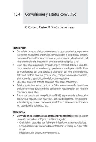 15.4       Convulsiones y estatus convulsivo


            C. Cordero Castro, R. Simón de las Heras




CONCEPTOS
• Convulsión: cuadro clínico de comienzo brusco caracterizado por con-
   tracciones musculares anormales, generalizadas o localizadas, tónicas,
   clónicas o tónico-clónicas acompañadas, en ocasiones, de alteración del
   nivel de conciencia. Pueden ser de naturaleza epiléptica o no.
• Crisis epiléptica o comicial: crisis de origen cerebral debida a una des-
   carga excesiva y síncrona de un grupo de neuronas hiperexcitable. Pue-
   de manifestarse por una pérdida o alteración del nivel de conciencia,
   actividad motora anormal (convulsión), comportamientos anormales,
   alteración de la sensibilidad o disfunción vegetativa.
• Epilepsia: trastorno crónico con crisis epilépticas recurrentes.
• Estatus epiléptico: crisis comicial de 30 o más minutos de duración o
   crisis recurrentes durante dicho periodo sin recuperación del nivel de
   conciencia entre ellas.
• Trastornos paroxísticos no epilépticos (TPNE): espasmos del sollozo, sín-
   copes vaso-vagales, crisis histéricas, apneas del lactante, vértigo paro-
   xístico benigno, terrores nocturnos, escalofríos o estremecimientos febri-
   les, pseudocrisis epiléptica, etc.

ETIOLOGÍA
• Convulsiones sintomáticas agudas (provocadas): producidas por
   una enfermedad neurológica o sistémica aguda:
   – Crisis febril: causadas por fiebre por infecciones extraneurológicas.
   – Crisis no febriles pero asociadas a infecciones leves (Ej. GEA por rota-
     virus).
   – Infecciones del sistema nervioso central.
 