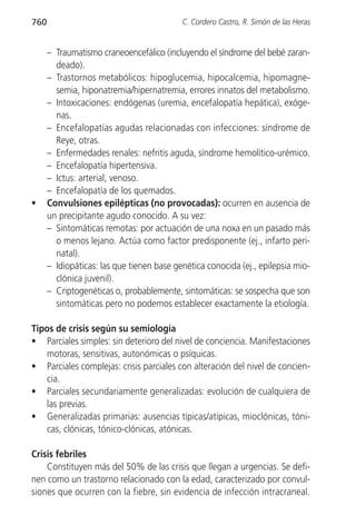 760                                        C. Cordero Castro, R. Simón de las Heras


      – Traumatismo craneoencefálico (incluyendo el síndrome del bebé zaran-
        deado).
      – Trastornos metabólicos: hipoglucemia, hipocalcemia, hipomagne-
        semia, hiponatremia/hipernatremia, errores innatos del metabolismo.
      – Intoxicaciones: endógenas (uremia, encefalopatía hepática), exóge-
        nas.
      – Encefalopatías agudas relacionadas con infecciones: síndrome de
        Reye, otras.
      – Enfermedades renales: nefritis aguda, síndrome hemolítico-urémico.
      – Encefalopatía hipertensiva.
      – Ictus: arterial, venoso.
      – Encefalopatía de los quemados.
•     Convulsiones epilépticas (no provocadas): ocurren en ausencia de
      un precipitante agudo conocido. A su vez:
      – Sintomáticas remotas: por actuación de una noxa en un pasado más
        o menos lejano. Actúa como factor predisponente (ej., infarto peri-
        natal).
      – Idiopáticas: las que tienen base genética conocida (ej., epilepsia mio-
        clónica juvenil).
      – Criptogenéticas o, probablemente, sintomáticas: se sospecha que son
        sintomáticas pero no podemos establecer exactamente la etiología.

Tipos de crisis según su semiología
• Parciales simples: sin deterioro del nivel de conciencia. Manifestaciones
   motoras, sensitivas, autonómicas o psíquicas.
• Parciales complejas: crisis parciales con alteración del nivel de concien-
   cia.
• Parciales secundariamente generalizadas: evolución de cualquiera de
   las previas.
• Generalizadas primarias: ausencias típicas/atípicas, mioclónicas, tóni-
   cas, clónicas, tónico-clónicas, atónicas.

Crisis febriles
    Constituyen más del 50% de las crisis que llegan a urgencias. Se defi-
nen como un trastorno relacionado con la edad, caracterizado por convul-
siones que ocurren con la fiebre, sin evidencia de infección intracraneal.
 
