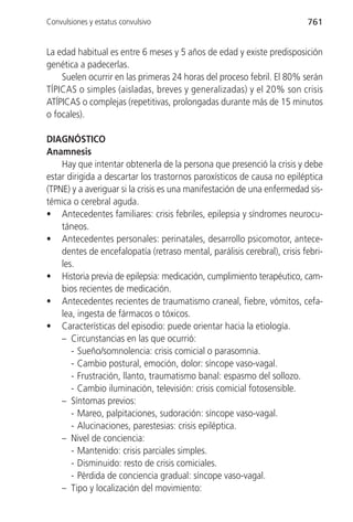 Convulsiones y estatus convulsivo                                         761


La edad habitual es entre 6 meses y 5 años de edad y existe predisposición
genética a padecerlas.
    Suelen ocurrir en las primeras 24 horas del proceso febril. El 80% serán
TÍPICAS o simples (aisladas, breves y generalizadas) y el 20% son crisis
ATÍPICAS o complejas (repetitivas, prolongadas durante más de 15 minutos
o focales).

DIAGNÓSTICO
Anamnesis
    Hay que intentar obtenerla de la persona que presenció la crisis y debe
estar dirigida a descartar los trastornos paroxísticos de causa no epiléptica
(TPNE) y a averiguar si la crisis es una manifestación de una enfermedad sis-
témica o cerebral aguda.
• Antecedentes familiares: crisis febriles, epilepsia y síndromes neurocu-
    táneos.
• Antecedentes personales: perinatales, desarrollo psicomotor, antece-
    dentes de encefalopatía (retraso mental, parálisis cerebral), crisis febri-
    les.
• Historia previa de epilepsia: medicación, cumplimiento terapéutico, cam-
    bios recientes de medicación.
• Antecedentes recientes de traumatismo craneal, fiebre, vómitos, cefa-
    lea, ingesta de fármacos o tóxicos.
• Características del episodio: puede orientar hacia la etiología.
    – Circunstancias en las que ocurrió:
       - Sueño/somnolencia: crisis comicial o parasomnia.
       - Cambio postural, emoción, dolor: síncope vaso-vagal.
       - Frustración, llanto, traumatismo banal: espasmo del sollozo.
       - Cambio iluminación, televisión: crisis comicial fotosensible.
    – Síntomas previos:
       - Mareo, palpitaciones, sudoración: síncope vaso-vagal.
       - Alucinaciones, parestesias: crisis epiléptica.
    – Nivel de conciencia:
       - Mantenido: crisis parciales simples.
       - Disminuido: resto de crisis comiciales.
       - Pérdida de conciencia gradual: síncope vaso-vagal.
    – Tipo y localización del movimiento:
 