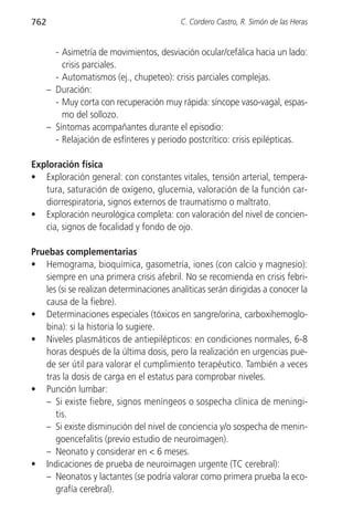 762                                       C. Cordero Castro, R. Simón de las Heras


        - Asimetría de movimientos, desviación ocular/cefálica hacia un lado:
          crisis parciales.
        - Automatismos (ej., chupeteo): crisis parciales complejas.
      – Duración:
        - Muy corta con recuperación muy rápida: síncope vaso-vagal, espas-
          mo del sollozo.
      – Síntomas acompañantes durante el episodio:
        - Relajación de esfínteres y periodo postcrítico: crisis epilépticas.

Exploración física
• Exploración general: con constantes vitales, tensión arterial, tempera-
   tura, saturación de oxígeno, glucemia, valoración de la función car-
   diorrespiratoria, signos externos de traumatismo o maltrato.
• Exploración neurológica completa: con valoración del nivel de concien-
   cia, signos de focalidad y fondo de ojo.

Pruebas complementarias
• Hemograma, bioquímica, gasometría, iones (con calcio y magnesio):
   siempre en una primera crisis afebril. No se recomienda en crisis febri-
   les (si se realizan determinaciones analíticas serán dirigidas a conocer la
   causa de la fiebre).
• Determinaciones especiales (tóxicos en sangre/orina, carboxihemoglo-
   bina): si la historia lo sugiere.
• Niveles plasmáticos de antiepilépticos: en condiciones normales, 6-8
   horas después de la última dosis, pero la realización en urgencias pue-
   de ser útil para valorar el cumplimiento terapéutico. También a veces
   tras la dosis de carga en el estatus para comprobar niveles.
• Punción lumbar:
   – Si existe fiebre, signos meníngeos o sospecha clínica de meningi-
      tis.
   – Si existe disminución del nivel de conciencia y/o sospecha de menin-
      goencefalitis (previo estudio de neuroimagen).
   – Neonato y considerar en < 6 meses.
• Indicaciones de prueba de neuroimagen urgente (TC cerebral):
   – Neonatos y lactantes (se podría valorar como primera prueba la eco-
      grafía cerebral).
 