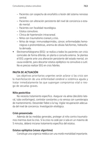 Convulsiones y estatus convulsivo                                       763


    – Pacientes con sospecha de encefalitis o lesión del sistema nervioso
       central.
    – Pacientes con alteración persistente del nivel de conciencia o esta-
       do mental.
    – Pacientes con focalidad neurológica.
    – Estatus convulsivo.
    – Clínica de hipertensión intracraneal.
    – Niños con traumatismo craneal y crisis.
    – Niños de riesgo: immunodeprimidos, cáncer, enfermedades hemo-
       rrágicas o protrombóticas, anemia de células falciformes, hidrocefa-
       lia derivada.
•   Electroencefalograma (EEG): se realiza a todos los pacientes con crisis
    comiciales de forma diferida, en planta o consulta externa. Se plantea
    el EEG urgente ante una alteración persistente del estado mental, sin
    causa evidente, para descartar estatus epiléptico no convulsivo o sutil.
    No es preciso realizar EEG en crisis febriles.

PAUTA DE ACTUACIÓN
    Los objetivos prioritarios urgentes serán aclarar si las crisis son
la manifestación de una enfermedad cerebral o sistémica aguda y
tratar inmediatamente las que supongan compromiso vital o ries-
go de secuelas graves.

Niño postcrítico
     No necesita tratamiento específico. Asegurar vía aérea (decúbito late-
ral, tubo orofaríngeo), controlar constantes y vía venosa con sueroterapia
de mantenimiento. Descender fiebre si la hay. Vigilar recuperación adecua-
da del nivel de conciencia. Investigación etiológica.

Crisis presenciada
    Además de las medidas generales, proteger al niño contra traumatis-
mos mientras dure la crisis. Si la crisis no cede por sí sola en un máximo de
5 minutos, deberá iniciarse tratamiento específico del estatus.

Estatus epiléptico (véase algoritmo)
    Constituye una urgencia médica con una morbi-mortalidad importante.
 