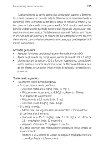 Convulsiones y estatus convulsivo                                        765


     Tradicionalmente se define como crisis de duración superior a 30 minu-
tos o crisis que recurren durante más de 30 minutos sin recuperación de la
conciencia entre las mismas. La tendencia actual es considerar estatus y tra-
tar como tal toda aquella crisis que supere los 5-10 minutos de duración,
por ello se debe asumir que todo paciente que llegue a la urgencia aún con-
vulsionando está en estatus. Se debe tener presente el “estatus sutil” (sue-
le ser evolución del anterior y se caracteriza por alteración severa del nivel
de conciencia con manifestaciones motoras escasas, que pueden pasar fácil-
mente inadvertidas).

Medidas generales
• Asegurar funciones cardiorrespiratoria y hemodinámica (ABC).
• Aporte de glucosa (si hay hipoglucemia, aportar glucosa al 10% a 2 ml/kg).
• Monitorización de tensión, ECG y función respiratoria, con pulsioxi-
  metría continua durante la administración de fármacos debido al ries-
  go de efectos secundarios (hipotensión, bradicardia, depresión res-
  piratoria).

Tratamiento específico
• Tratamiento inicial: benzodiacepinas.
    – Si no se dispone de vía periférica:
      - Diazepam rectal a 0,5 mg/kg (máx. 10 mg) o
      - Midazolam en mucosa yugal: 0,3-0,5 mg/kg (máx. 10 mg).
    – Si se dispone de vía periférica:
      - Midazolam iv a 0,1 mg/kg (máx. 5 mg).
      - Diazepam iv a 0,3 mg/kg (máx. 3 mg).
    – Si la crisis no cede:
      - Administrar una segunda dosis de midazolam iv (misma dosis).
    – Si continúa a los 5 minutos:
      - Fenitoína iv a 15-20 mg/kg (máx. 1.250 mg) a un ritmo de
        0.5-1 mg /kg/min (máx. 50 mg/min) o
      - Valproato sódico iv a 20 mg/kg en 5 minutos.
    – Si la crisis cede con esta medicación será necesario iniciar terapia de
      mantenimiento.
      - Fenitoína a las 24 horas de la dosis de carga a 5 mg/kg/día iv en una
        o dos dosis hasta la tolerancia oral.
 