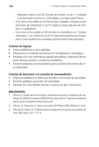 766                                            C. Cordero Castro, R. Simón de las Heras


        - Valproato sódico a los 30 minutos de la dosis inicial a 1 mg/kg/h
          iv en perfusión continua ó 1,5-6 mg/kg iv en bolo cada 6 horas.
      – Si la crisis no ha cedido en 20-30 minutos, traslado a UCI para iniciar
        perfusión de midazolam iv (0,15 mg/kg en bolo seguido de infu-
        sión a 1 µg/kg/min).
      – Si la crisis no ha cedido en 30 minutos se considerará un “estatus
        refractario” y se iniciará en la UCI el tratamiento pertinente (intuba-
        ción y coma barbitúrico o anestesia general entre otras opciones).

Criterios de ingreso
• Estatus epilépticos o crisis repetidas.
• Alteración en el nivel de conciencia o en la exploración neurológica.
• Pacientes con crisis sintomáticas agudas secundarias a alteración del sis-
    tema nervioso central o a trastorno metabólico.
• Paciente epiléptico con descompensación (aumento del número de cri-
    sis habituales).

Criterios de derivación a la consulta de neuropediatría
• Toda crisis epiléptica no febril será remitida a la consulta de neurología.
• Paciente epiléptico conocido mal controlado.
• Paciente con crisis febriles atípicas, o típicas con gran recurrencia.

BIBLIOGRAFÍA
1.    Palencia, R. Estado de mal convulsivo. Protocolo de actuación. Protocolos de neu-
      rología (6) 2008 [consultado el 08/02/2010]. Disponible en: http://www.aeped.es/
      protocolos/neurología/6-malconvulsivo.pdf
2.    Herranz, JL, Argumosa A. Estatus convulsivo. Bol Pediatr 2006; 46(Supl 1): 42-8.
3.    Offringa M, Moyer VA. Evidence based management of seizures associated with
      fever. BMJ 2001, 323: 1111-4.
 
