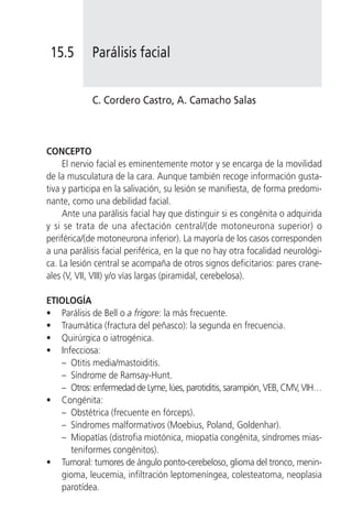15.5       Parálisis facial


            C. Cordero Castro, A. Camacho Salas



CONCEPTO
     El nervio facial es eminentemente motor y se encarga de la movilidad
de la musculatura de la cara. Aunque también recoge información gusta-
tiva y participa en la salivación, su lesión se manifiesta, de forma predomi-
nante, como una debilidad facial.
     Ante una parálisis facial hay que distinguir si es congénita o adquirida
y si se trata de una afectación central/(de motoneurona superior) o
periférica/(de motoneurona inferior). La mayoría de los casos corresponden
a una parálisis facial periférica, en la que no hay otra focalidad neurológi-
ca. La lesión central se acompaña de otros signos deficitarios: pares crane-
ales (V, VII, VIII) y/o vías largas (piramidal, cerebelosa).

ETIOLOGÍA
• Parálisis de Bell o a frigore: la más frecuente.
• Traumática (fractura del peñasco): la segunda en frecuencia.
• Quirúrgica o iatrogénica.
• Infecciosa:
   – Otitis media/mastoiditis.
   – Síndrome de Ramsay-Hunt.
   – Otros: enfermedad de Lyme, lúes, parotiditis, sarampión, VEB, CMV, VIH…
• Congénita:
   – Obstétrica (frecuente en fórceps).
   – Síndromes malformativos (Moebius, Poland, Goldenhar).
   – Miopatías (distrofia miotónica, miopatía congénita, síndromes mias-
     teniformes congénitos).
• Tumoral: tumores de ángulo ponto-cerebeloso, glioma del tronco, menin-
   gioma, leucemia, infiltración leptomeníngea, colesteatoma, neoplasia
   parotídea.
 