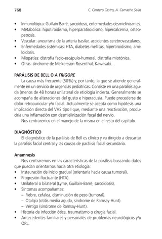 768                                           C. Cordero Castro, A. Camacho Salas


•     Inmunológica: Guillain-Barré, sarcoidosis, enfermedades desmielinizantes.
•     Metabólica: hipotiroidismo, hiperparatiroidismo, hipercalcemia, osteo-
      petrosis.
•     Vascular: aneurisma de la arteria basilar, accidentes cerebrovasculares.
•     Enfermedades sistémicas: HTA, diabetes mellitus, hipertiroidismo, ami-
      loidosis.
•     Miopatías: distrofia facio-escápulo-humeral, distrofia miotónica.
•     Otras: síndrome de Melkersson-Rosenthal, Kawasaki…

PARÁLISIS DE BELL O A FRIGORE
     La causa más frecuente (50%) y, por tanto, la que se atiende general-
mente en un servicio de urgencias pediátricas. Consiste en una parálisis agu-
da (menos de 48 horas) unilateral de etiología incierta. Generalmente se
acompaña de alteraciones del gusto e hiperacusia. Puede precederse de
dolor retroauricular y/o facial. Actualmente se acepta como hipótesis una
implicación directa del VHS tipo I que, mediante una reactivación, produ-
ciría una inflamación con desmielinización focal del nervio.
     Nos centraremos en el manejo de la misma en el resto del capítulo.

DIAGNÓSTICO
    El diagnóstico de la parálisis de Bell es clínico y va dirigido a descartar
la parálisis facial central y las causas de parálisis facial secundaria.

Anamnesis
   Nos centraremos en las características de la parálisis buscando datos
que puedan orientarnos hacia otra etiología:
• Instauración de inicio gradual (orientaría hacia causa tumoral).
• Progresión fluctuante (HTA).
• Unilateral o bilateral (Lyme, Guillain-Barré, sarcoidosis).
• Síntomas acompañantes:
   – Fiebre, cefalea, disminución de peso (tumoral).
   – Otalgia (otitis media aguda, síndrome de Ramsay-Hunt).
   – Vértigo (síndrome de Ramsay-Hunt).
• Historia de infección ótica, traumatismo o cirugía facial.
• Antecedentes familiares y personales de problemas neurológicos y/u
   ORL.
 