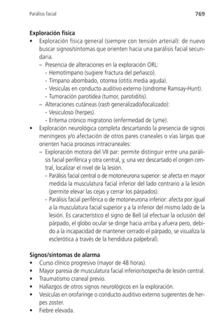 Parálisis facial                                                           769


Exploración física
• Exploración física general (siempre con tensión arterial): de nuevo
   buscar signos/síntomas que orienten hacia una parálisis facial secun-
   daria.
   – Presencia de alteraciones en la exploración ORL:
      - Hemotímpano (sugiere fractura del peñasco).
      - Tímpano abombado, otorrea (otitis media aguda).
      - Vesículas en conducto auditivo externo (síndrome Ramsay-Hunt).
      - Tumoración parotídea (tumor, parotiditis).
   – Alteraciones cutáneas (rash generalizado/localizado):
      - Vesiculoso (herpes).
      - Eritema crónico migratorio (enfermedad de Lyme).
• Exploración neurológica completa descartando la presencia de signos
   meníngeos y/o afectación de otros pares craneales o vías largas que
   orienten hacia procesos intracraneales:
   – Exploración motora del VII par: permite distinguir entre una paráli-
      sis facial periférica y otra central, y, una vez descartado el origen cen-
      tral, localizar el nivel de la lesión.
      - Parálisis facial central o de motoneurona superior: se afecta en mayor
        medida la musculatura facial inferior del lado contrario a la lesión
        (permite elevar las cejas y cerrar los párpados).
      - Parálisis facial periférica o de motoneurona inferior: afecta por igual
        a la musculatura facial superior y a la inferior del mismo lado de la
        lesión. Es característico el signo de Bell (al efectuar la oclusión del
        párpado, el globo ocular se dirige hacia arriba y afuera pero, debi-
        do a la incapacidad de mantener cerrado el párpado, se visualiza la
        esclerótica a través de la hendidura palpebral).

Signos/síntomas de alarma
• Curso clínico progresivo (mayor de 48 horas).
• Mayor paresia de musculatura facial inferior/sospecha de lesión central.
• Traumatismo craneal previo.
• Hallazgos de otros signos neurológicos en la exploración.
• Vesículas en orofaringe o conducto auditivo externo sugerentes de her-
   pes zoster.
• Fiebre elevada.
 