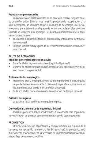 770                                           C. Cordero Castro, A. Camacho Salas


Pruebas complementarias
    En pacientes con parálisis de Bell no es necesario realizar ninguna prue-
ba de confirmación. Si en un mes no se ha producido la recuperación o ha
sido incompleta, se solicitará desde la consulta de neurología un electro-
miograma para determinar el grado de lesión y establecer el pronóstico.
Cuando se sospeche otra etiología, las pruebas complementarias a reali-
zar en urgencias son:
• TC craneal: si la parálisis facial es central o hay antecedente de trauma-
    tismo craneal.
• Punción lumbar: si hay signos de infección/inflamación del sistema ner-
    vioso central.

PAUTA DE ACTUACIÓN
Medidas generales: protección ocular
• Durante el día: lágrimas artificiales (Liquifilm lágrimas®).
• Durante la noche: ungüentos (Oftalmolosa Cusí epitelizante®) y oclu-
   sión ocular con gasa estéril.

Tratamiento farmacológico
• Prednisona oral: 2 mg/kg/día (máx: 60-80 mg) durante 5 días, seguida
    de pauta descendente durante 5 días más (mayor eficacia si se inicia en
    los 3 primeros días desde el inicio de los síntomas).
• En la actualidad no se recomienda la asociación de terapia antiviral.

Criterios de ingreso
    La parálisis facial periférica no requiere ingreso.

Derivación a la consulta de neurología infantil
     Todos los pacientes deben ser derivados a la consulta para seguimien-
to y realización de pruebas complementarias cuando sean oportunas.

PRONÓSTICO
    El 90% se recuperan espontánea y completamente en el plazo de 8
semanas (comenzando la mejoría a las 2-4 semanas). El pronóstico está
directamente relacionado con la severidad de la parálisis (completa/incom-
pleta). Tasa de recurrencia <10%.
 