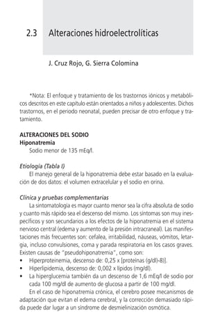 2.3      Alteraciones hidroelectrolíticas


            J. Cruz Rojo, G. Sierra Colomina



     *Nota: El enfoque y tratamiento de los trastornos iónicos y metabóli-
cos descritos en este capítulo están orientados a niños y adolescentes. Dichos
trastornos, en el periodo neonatal, pueden precisar de otro enfoque y tra-
tamiento.

ALTERACIONES DEL SODIO
Hiponatremia
   Sodio menor de 135 mEq/l.

Etiología (Tabla I)
    El manejo general de la hiponatremia debe estar basado en la evalua-
ción de dos datos: el volumen extracelular y el sodio en orina.

Clínica y pruebas complementarias
     La sintomatología es mayor cuanto menor sea la cifra absoluta de sodio
y cuanto más rápido sea el descenso del mismo. Los síntomas son muy ines-
pecíficos y son secundarios a los efectos de la hiponatremia en el sistema
nervioso central (edema y aumento de la presión intracraneal). Las manifes-
taciones más frecuentes son: cefalea, irritabilidad, náuseas, vómitos, letar-
gia, incluso convulsiones, coma y parada respiratoria en los casos graves.
Existen causas de “pseudohiponatremia”, como son:
• Hiperproteinemia, descenso de: 0,25 x [proteínas (g/dl)-8)].
• Hiperlipidemia, descenso de: 0,002 x lípidos (mg/dl).
• La hiperglucemia también da un descenso de 1,6 mEq/l de sodio por
     cada 100 mg/dl de aumento de glucosa a partir de 100 mg/dl.
     En el caso de hiponatremia crónica, el cerebro posee mecanismos de
adaptación que evitan el edema cerebral, y la corrección demasiado rápi-
da puede dar lugar a un síndrome de desmielinización osmótica.
 