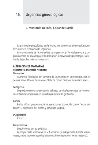 16.      Urgencias ginecológicas


            E. Montañés Delmás, J. Grande García




    La patología ginecológica en la infancia es un motivo de consulta poco
frecuente en el servicio de urgencias.
    La mayor parte de las consultas se presentan en la adolescencia, y un
gran número de ellas requiere la derivación al servicio de ginecología. Den-
tro de éstas, las más comunes son:

ALTERACIONES MAMARIAS
Hipertrofia mamaria neonatal
Concepto
   Aumento fisiológico del tamaño de las mamas en un neonato, por lo
demás, sano. Ocurre hasta en el 60% de recién nacidos, en ambos sexos.

Patogenia
    Se produce como consecuencia del paso de niveles elevados de hormo-
nas esteroides maternas en los últimos meses de gestación.

Clínica
    En las niñas, puede asociarse: galactorrea (conocida como “leche de
brujas”), hipertrofia del clítoris y sangrado vaginal.

Diagnóstico
   Clínico.

Tratamiento
    Seguimiento por su pediatra.
    La mayor parte se resuelve en ≤ 4 semanas (puede persistir durante varios
meses, sobre todo en aquellos lactantes alimentados con leche materna).
 