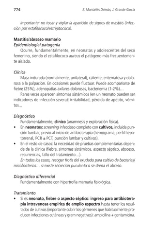 774                                        E. Montañés Delmás, J. Grande García


    Importante: no tocar y vigilar la aparición de signos de mastitis (infec-
ción por estafilococo/estreptococo).

Mastitis/absceso mamario
Epidemiología/ patogenia
    Ocurre, fundamentalmente, en neonatos y adolescentes del sexo
femenino, siendo el estafilococo aureus el patógeno más frecuentemen-
te aislado.

Clínica
    Masa indurada (normalmente, unilateral), caliente, eritematosa y dolo-
rosa a la palpación. En ocasiones puede fluctuar. Puede acompañarse de
fiebre (25%), adenopatías axilares dolorosas, bacteriemia (1-2%)…
    Raras veces aparecen síntomas sistémicos (en un neonato pueden ser
indicadores de infección severa): irritabilidad, pérdida de apetito, vómi-
tos...

Diagnóstico
   Fundamentalmente, clínico (anamnesis y exploración física).
• En neonatos: screening infeccioso completo con cultivos, incluida pun-
   ción lumbar, previo al inicio de antibioterapia (hemograma, perfil hepa-
   torrenal, PCR ± PCT, punción lumbar y cultivos).
• En el resto de casos: la necesidad de pruebas complementarias depen-
   de de la clínica (fiebre, síntomas sistémicos, aspecto séptico, absceso,
   recurrencias, fallo del tratamiento…).
   En todos los casos, recoger frotis del exudado para cultivo de bacterias/
micobacterias… si existe secreción purulenta o se drena el abceso.

Diagnóstico diferencial
   Fundamentalmente con hipertrofia mamaria fisiológica.

Tratamiento
• Si es neonato, fiebre o aspecto séptico: ingreso para antibiotera-
    pia intravenosa empírica de amplio espectro hasta tener los resul-
    tados de cultivos (importante cubrir los gérmenes que habitualmente pro-
    ducen infecciones cutáneas y gram negativos): ampicilina + gentamicina.
 