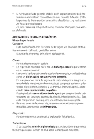 Urgencias ginecológicas                                                 775


•    Si hay buen estado general, afebril, buen seguimiento médico: tra-
     tamiento ambulatorio con antibiótico oral durante 7-14 días (cefa-
     losporinas de 1a generación, amoxicilina clavulánico…) y revisión en
     24 horas por su pediatra.
     En todos los casos, si hay fluctuación, consultar al cirujano para valo-
rar el drenaje.

ALTERACIONES GENITALES CONGÉNITAS
Himen imperforado
Concepto
     Es la malformación más frecuente de la vagina y la anomalía obstruc-
tiva más común del tracto genital femenino.
     Es causa de amenorrea primaria en adolescentes.

Clínica
    Formas de presentación posible:
• En el periodo neonatal, suele ser un hallazgo casual o presentarse
    como masa abdominal.
• La mayoría se diagnostica en la edad de la menarquía, manifestándose
    como un dolor cíclico con amenorrea primaria.
    En la exploración física, la vagina está distendida por la sangre acu-
    mulada de la menstruación (hematocolpos), que puede aumentar y dis-
    tender el útero (hematómetra) y las trompas (hematosalpinx), apare-
    ciendo masas abdominales palpables.
    Puede producirse retención urinaria aguda por compresión del uré-
    ter/uretra por la sangre acumulada, disuria, infección urinaria... Ésta
    es la complicación que requiere una intervención más urgente.
• Rara vez, antes de la menarquía, se acumulan secreciones vaginales
    mucoides, apareciendo un hidrocolpos.

Diagnóstico
   Fundamentalmente, anamnesis y exploración física/genital.

Tratamiento
    Si se sospecha: remitir a ginecología para valoración y tratamiento
(siempre quirúrgico: incisión en cruz sobre la membrana himeneal).
 