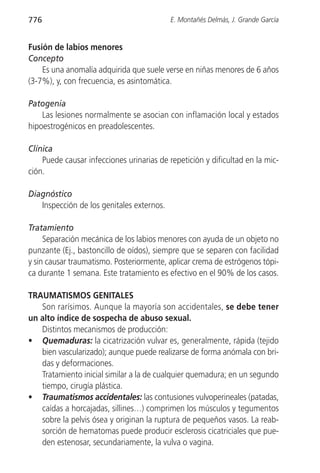 776                                        E. Montañés Delmás, J. Grande García


Fusión de labios menores
Concepto
    Es una anomalía adquirida que suele verse en niñas menores de 6 años
(3-7%), y, con frecuencia, es asintomática.

Patogenia
    Las lesiones normalmente se asocian con inflamación local y estados
hipoestrogénicos en preadolescentes.

Clínica
    Puede causar infecciones urinarias de repetición y dificultad en la mic-
ción.

Diagnóstico
   Inspección de los genitales externos.

Tratamiento
     Separación mecánica de los labios menores con ayuda de un objeto no
punzante (Ej., bastoncillo de oídos), siempre que se separen con facilidad
y sin causar traumatismo. Posteriormente, aplicar crema de estrógenos tópi-
ca durante 1 semana. Este tratamiento es efectivo en el 90% de los casos.

TRAUMATISMOS GENITALES
   Son rarísimos. Aunque la mayoría son accidentales, se debe tener
un alto índice de sospecha de abuso sexual.
   Distintos mecanismos de producción:
• Quemaduras: la cicatrización vulvar es, generalmente, rápida (tejido
   bien vascularizado); aunque puede realizarse de forma anómala con bri-
   das y deformaciones.
   Tratamiento inicial similar a la de cualquier quemadura; en un segundo
   tiempo, cirugía plástica.
• Traumatismos accidentales: las contusiones vulvoperineales (patadas,
   caídas a horcajadas, sillines…) comprimen los músculos y tegumentos
   sobre la pelvis ósea y originan la ruptura de pequeños vasos. La reab-
   sorción de hematomas puede producir esclerosis cicatriciales que pue-
   den estenosar, secundariamente, la vulva o vagina.
 