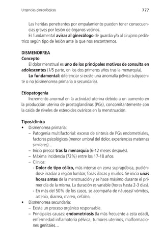 Urgencias ginecológicas                                                 777


     Las heridas penetrantes por empalamiento pueden tener consecuen-
     cias graves por lesión de órganos vecinos.
     Es fundamental avisar al ginecólogo de guardia y/o al cirujano pediá-
trico según tipo de lesión ante la que nos encontremos.

DISMENORREA
Concepto
    El dolor menstrual es uno de los principales motivos de consulta en
adolescentes (1/5 parte, en los dos primeros años tras la menarquía).
    Lo fundamental: diferenciar si existe una anomalía pélvica subyacen-
te o no (dismenorrea primaria o secundaria).

Etiopatogenia
     Incremento anormal en la actividad uterina debido a un aumento en
la producción uterina de prostaglandinas (PGs), concomitantemente con
la caída de niveles de esteroides ováricos en la menstruación.

Tipos/clínica
• Dismenorrea primaria:
    – Patogenia multifactorial: exceso de síntesis de PGs endometriales,
      factores psicológicos (menor umbral del dolor, experiencias maternas
      similares)…
    – Inicio precoz tras la menarquía (6-12 meses después).
    – Máxima incidencia (72%) entre los 17-18 años.
    – Clínica:
      - Dolor de tipo cólico, más intenso en zona suprapúbica, pudién-
        dose irradiar a región lumbar, fosas ilíacas y muslos. Se inicia unas
        horas antes de la menstruación y se hace máximo durante el pri-
        mer día de la misma. La duración es variable (horas hasta 2-3 días).
      - En más del 50% de los casos, se acompaña de náuseas/ vómitos,
        astenia, diarrea, mareo, cefalea.
• Dismenorrea secundaria:
    – Existe un proceso orgánico responsable.
    – Principales causas: endometriosis (la más frecuente a esta edad),
      enfermedad inflamatoria pélvica, tumores uterinos, malformacio-
      nes genitales…
 