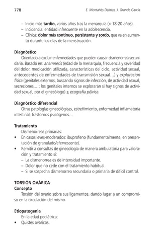 778                                         E. Montañés Delmás, J. Grande García


      – Inicio más tardío, varios años tras la menarquía (> 18-20 años).
      – Incidencia: entidad infrecuente en la adolescencia.
      – Clínica: dolor más continuo, persistente y sordo, que va en aumen-
        to durante los días de la menstruación.

Diagnóstico
     Orientado a excluir enfermedades que pueden causar dismenorrea secun-
daria. Basado en: anamnesis (edad de la menarquía, frecuencia y severidad
del dolor, medicación utilizada, características del ciclo, actividad sexual,
antecedentes de enfermedades de transmisión sexual…) y exploración
física (genitales externos, buscando signos de infección, de actividad sexual,
secreciones,…; los genitales internos se explorarán si hay signos de activi-
dad sexual, por el ginecólogo) ± ecografía pélvica.

Diagnóstico diferencial
    Otras patologías ginecológicas, estreñimiento, enfermedad inflamatoria
intestinal, trastornos psicógenos…

Tratamiento
    Dismenorreas primarias:
• En casos leves-moderados: ibuprofeno (fundamentalmente, en presen-
    tación de granulado/efervescente).
• Remitir a consultas de ginecología de manera ambulatoria para valora-
    ción y tratamiento si:
    – La dismenorrea es de intensidad importante.
    – Dolor que no cede con el tratamiento habitual.
    – Si se sospecha dismenorrea secundaria o primaria de difícil control.

TORSIÓN OVÁRICA
Concepto
    Torsión del ovario sobre sus ligamentos, dando lugar a un compromi-
so en la circulación del mismo.

Etiopatogenia
    En la edad pediátrica:
• Quistes ováricos.
 
