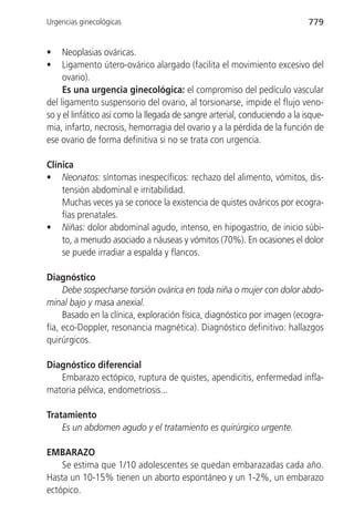 Urgencias ginecológicas                                                     779


•    Neoplasias ováricas.
•    Ligamento útero-ovárico alargado (facilita el movimiento excesivo del
     ovario).
     Es una urgencia ginecológica: el compromiso del pedículo vascular
del ligamento suspensorio del ovario, al torsionarse, impide el flujo veno-
so y el linfático así como la llegada de sangre arterial, conduciendo a la isque-
mia, infarto, necrosis, hemorragia del ovario y a la pérdida de la función de
ese ovario de forma definitiva si no se trata con urgencia.

Clínica
• Neonatos: síntomas inespecíficos: rechazo del alimento, vómitos, dis-
    tensión abdominal e irritabilidad.
    Muchas veces ya se conoce la existencia de quistes ováricos por ecogra-
    fías prenatales.
• Niñas: dolor abdominal agudo, intenso, en hipogastrio, de inicio súbi-
    to, a menudo asociado a náuseas y vómitos (70%). En ocasiones el dolor
    se puede irradiar a espalda y flancos.

Diagnóstico
     Debe sospecharse torsión ovárica en toda niña o mujer con dolor abdo-
minal bajo y masa anexial.
     Basado en la clínica, exploración física, diagnóstico por imagen (ecogra-
fía, eco-Doppler, resonancia magnética). Diagnóstico definitivo: hallazgos
quirúrgicos.

Diagnóstico diferencial
   Embarazo ectópico, ruptura de quistes, apendicitis, enfermedad infla-
matoria pélvica, endometriosis...

Tratamiento
    Es un abdomen agudo y el tratamiento es quirúrgico urgente.

EMBARAZO
    Se estima que 1/10 adolescentes se quedan embarazadas cada año.
Hasta un 10-15% tienen un aborto espontáneo y un 1-2%, un embarazo
ectópico.
 