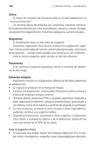 780                                         E. Montañés Delmás, J. Grande García


Clínica
      El motivo de consulta más frecuente suele ser el dolor abdominal o el
“no encontrarse bien”.
      Los síntomas típicos del embarazo son: amenorrea, trastornos menstrua-
les (fundamentalmente, por ciclos anovulatorios), cansancio, mareos, síncopes,
náuseas/vómitos (especialmente, matutinos), polaquiuria, aumento de peso…

Diagnóstico
     Es fundamental tener un alto índice de sospecha.
     Anamnesis, exploración física (buscar cambios en la exploración suges-
tivos: mamas aumentadas de tamaño, aréola hiperpigmentada, crecimiento
de los pezones…, aunque hasta pasadas unas semanas no son evidentes).
     Ante la mínima sospecha, pedir siempre un test de embarazo.

Tratamiento
     Si se confirma la sospecha diagnóstica, remitir a consultas de obstetri-
cia de alto riesgo.

Embarazo ectópico
    Importante incluirlo en el diagnostico diferencial del dolor abdominal
en adolescentes.
• La mayoría se producen en la trompa de Falopio.
• Factores predisponentes: enfermedad inflamatoria pélvica previa o
    historia de embarazo ectópico anterior.
• Síntomas clásicos: amenorrea (75%) ± sangrado vaginal leve-moderado ±
    dolor abdominal (inicialmente, unilateral; posteriormente, generalizado y
    con defensa, tras la rotura tubárica y aumento del sangrado en peritoneo).
• En raras ocasiones, se presenta como síncope o shock hipovolémico,
    pudiendo constituir una urgencia médica.
• Diagnótico/ tratamiento: anamnesis y clínica sugestiva + exploración
    física (dolor a la palpación pélvica y de la abdominal, palpación de
    una masa anexial en el 50% de los casos).

Ante la sospecha clínica
• Si la paciente está estable: realizar test embarazo /detección hCG en san-
   gre / orina + hemograma + ecografía y avisar a ginecología para valoración.
 