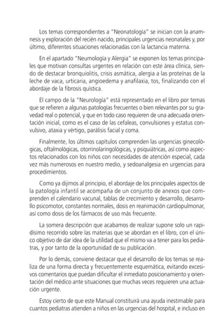 Los temas correspondientes a “Neonatología” se inician con la anam-
nesis y exploración del recién nacido, principales urgencias neonatales y, por
último, diferentes situaciones relacionadas con la lactancia materna.
     En el apartado “Neumología y Alergia” se exponen los temas principa-
les que motivan consultas urgentes en relación con este área clínica, sien-
do de destacar bronquiolitis, crisis asmática, alergia a las proteínas de la
leche de vaca, urticaria, angioedema y anafilaxia, tos, finalizando con el
abordaje de la fibrosis quística.
     El campo de la “Neurología” está representado en el libro por temas
que se refieren a algunas patologías frecuentes o bien relevantes por su gra-
vedad real o potencial, y que en todo caso requieren de una adecuada orien-
tación inicial, como es el caso de las cefaleas, convulsiones y estatus con-
vulsivo, ataxia y vértigo, parálisis facial y coma.
     Finalmente, los últimos capítulos comprenden las urgencias ginecoló-
gicas, oftalmológicas, otorrinolaringológicas, y psiquiátricas, así como aspec-
tos relacionados con los niños con necesidades de atención especial, cada
vez más numerosos en nuestro medio, y sedoanalgesia en urgencias para
procedimientos.
     Como ya dijimos al principio, el abordaje de los principales aspectos de
la patología infantil se acompaña de un conjunto de anexos que com-
prenden el calendario vacunal, tablas de crecimiento y desarrollo, desarro-
llo psicomotor, constantes normales, dosis en reanimación cardiopulmonar,
así como dosis de los fármacos de uso más frecuente.
     La somera descripción que acabamos de realizar supone solo un rapi-
dísimo recorrido sobre las materias que se abordan en el libro, con el úni-
co objetivo de dar idea de la utilidad que el mismo va a tener para los pedia-
tras, y por tanto de la oportunidad de su publicación.
     Por lo demás, conviene destacar que el desarrollo de los temas se rea-
liza de una forma directa y frecuentemente esquemática, evitando excesi-
vos comentarios que puedan dificultar el inmediato posicionamiento y orien-
tación del médico ante situaciones que muchas veces requieren una actua-
ción urgente.
    Estoy cierto de que este Manual constituirá una ayuda inestimable para
cuantos pediatras atienden a niños en las urgencias del hospital, e incluso en
 