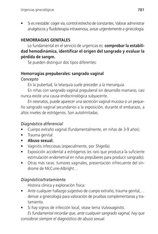 Urgencias ginecológicas                                                       781


•   Si es inestable: coger vía, control estrecho de constantes. Valorar administrar
    analgésicos y fluidoterapia intravenosa, avisar urgentemente a ginecología.

HEMORRAGIAS GENITALES
   Lo fundamental en el servicio de urgencias es: comprobar la estabili-
dad hemodinámica, identificar el origen del sangrado y evaluar la
pérdida de sangre.
   Se pueden distinguir dos tipos diferentes:

Hemorragias prepuberales: sangrado vaginal
Concepto
    En la pubertad, la telarquía suele preceder a la menarquía.
    En niñas con sangrado vaginal prepuberal sin desarrollo mamario, casi
nunca existe una causa endocrinológica subyacente.
    En neonatos, puede aparecer una secreción vaginal mucosa o un peque-
ño sangrado vaginal secundarios a la exposición, durante el embarazo, a
altos niveles de estrógenos. Son autolimitadas.

Diagnóstico diferencial
• Cuerpo extraño vaginal (fundamentalmente, en niñas de 3-9 años).
• Trauma genital.
• Abuso sexual.
• Vaginitis infecciosas (especialmente, por Shigella).
• Exposición accidental a estrógenos (es raro que produzca la suficiente
   estimulación endometrial en niñas prepúberes para producir sangrado).
• Otras más raras: tumores vaginales, presentación infrecuente del sín-
   drome de McCune-Albright…

Diagnóstico/tratamiento
   Historia clínica y exploración física:
• Ante cualquier hallazgo sugestivo de cuerpo extraño, trauma genital,…
   derivar a ginecología para valoración de pruebas complementarias y tra-
   tamiento.
• Si hay signos de infección local, véase tema Vulvovaginitis.
   Es fundamental recordar que, ante cualquier sangrado vaginal, hay que
considerar siempre el diagnóstico de abuso sexual.
 