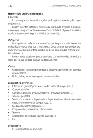 782                                        E. Montañés Delmás, J. Grande García


Hemorragia uterina disfuncional
Concepto
    Es un sangrado menstrual irregular, prolongado o excesivo, de origen
endometrial.
    Existen distintos patrones: metrorragia (sangrado irregular o acíclico),
menorragia (sangrado excesivo en duración o cantidad), oligomenorrea (san-
grado infrecuente e irregular > 45 días de intervalo)...

Patogenia
    La mayoría secundarias a anovulación, por lo que son más frecuentes
en los dos primeros años tras la menarquía. Otros factores que pueden pro-
ducir anovulación son: estrés, cambio de peso, enfermedad crónica, quis-
tes ováricos…).
    En más raras ocasiones puede asociarse con enfermedad sistémica o
local, por lo que se debe evaluar cuidadosamente.

Clínica
• Patrón típico: sangrado prolongado o excesivo alternando con periodos
    de amenorrea.
• Dolor, fiebre, secreción vaginal…están ausentes.

Diagnóstico diferencial
• Infecciones ginecológicas (enfermedad inflamatoria pélvica…).
• Cuerpos extraños
• Complicaciones del embarazo (aborto, embarazo ectópico…).
• Traumas genitales.
• Trastornos endocrinos (hipotiroidismo/hipertiroidismo, alteraciones adre-
   nales, síndrome ovarios poliquísticos…).
• Medicaciones (anticoagulantes…).
• Coagulopatías, alteraciones plaquetarias…
• Tumores.
• Alteraciones anatómicas (quistes ováricos…).
• Etc.

Diagnóstico
   Es un diagnostico de exclusión.
 