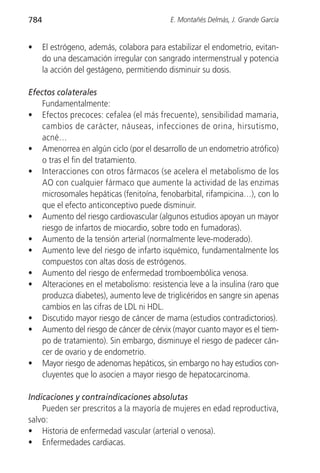 784                                        E. Montañés Delmás, J. Grande García


•     El estrógeno, además, colabora para estabilizar el endometrio, evitan-
      do una descamación irregular con sangrado intermenstrual y potencia
      la acción del gestágeno, permitiendo disminuir su dosis.

Efectos colaterales
    Fundamentalmente:
• Efectos precoces: cefalea (el más frecuente), sensibilidad mamaria,
    cambios de carácter, náuseas, infecciones de orina, hirsutismo,
    acné…
• Amenorrea en algún ciclo (por el desarrollo de un endometrio atrófico)
    o tras el fin del tratamiento.
• Interacciones con otros fármacos (se acelera el metabolismo de los
    AO con cualquier fármaco que aumente la actividad de las enzimas
    microsomales hepáticas (fenitoína, fenobarbital, rifampicina…), con lo
    que el efecto anticonceptivo puede disminuir.
• Aumento del riesgo cardiovascular (algunos estudios apoyan un mayor
    riesgo de infartos de miocardio, sobre todo en fumadoras).
• Aumento de la tensión arterial (normalmente leve-moderado).
• Aumento leve del riesgo de infarto isquémico, fundamentalmente los
    compuestos con altas dosis de estrógenos.
• Aumento del riesgo de enfermedad tromboembólica venosa.
• Alteraciones en el metabolismo: resistencia leve a la insulina (raro que
    produzca diabetes), aumento leve de triglicéridos en sangre sin apenas
    cambios en las cifras de LDL ni HDL.
• Discutido mayor riesgo de cáncer de mama (estudios contradictorios).
• Aumento del riesgo de cáncer de cérvix (mayor cuanto mayor es el tiem-
    po de tratamiento). Sin embargo, disminuye el riesgo de padecer cán-
    cer de ovario y de endometrio.
• Mayor riesgo de adenomas hepáticos, sin embargo no hay estudios con-
    cluyentes que lo asocien a mayor riesgo de hepatocarcinoma.

Indicaciones y contraindicaciones absolutas
    Pueden ser prescritos a la mayoría de mujeres en edad reproductiva,
salvo:
• Historia de enfermedad vascular (arterial o venosa).
• Enfermedades cardiacas.
 