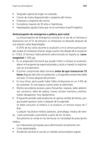 Urgencias ginecológicas                                               785


•   Sangrado vaginal de origen no aclarado.
•   Cáncer de mama diagnosticado o sospecha del mismo.
•   Embarazo o sospecha del mismo.
•   Fumadoras mayores de 35 años e hipertensas.
•   Hepatopatías agudas hasta que no se normalice el perfil hepático.

Anticoncepción de emergencia o píldora post coital
    La anticoncepción de emergencia consiste en el uso de un fármaco o
dispositivo con el fin de prevenir un embarazo no deseado después de
una relación coital desprotegida.
    El 35% de los coitos durante la ovulación y en la semana previa pue-
dan acabar en embarazo (menor riesgo cuanto más alejado de la ovulación
[< 15%]). El fármaco habitualmente administrado en España es: Levo-
norgestrel (1.500 µg):
• Es un preparado hormonal que puede inhibir o retrasar la ovulación,
    alterar el transporte de espermatozoides y óvulo e impedir la implanta-
    ción en el endometrio.
• El primer comprimido debe tomarse antes de que transcurran 72
    horas después del coito sin protección, y el segundo comprimido debe
    tomarse 12 horas después del primero.
• Es muy eficaz, pero puede haber fallos (embarazos) en un 2-6% de
    las ocasiones. Es más seguro cuanto antes se administre.
• Efectos secundarios escasos y poco frecuentes: náuseas, dolor abdomi-
    nal, cansancio, dolor de cabeza, mareo, tensión mamaria y vómitos.
    Suelen desaparecer muy rápidamente.
• El siguiente periodo suele producirse sin apenas cambio de fechas, aun-
    que puede aparecer antes o después de lo esperado.
    Se debe consultar al médico si se produce un retraso mayor de 7
    días.
    Cualquier facultativo médico (pediatra, ginecólogo, medico de fami-
lia…) está autorizado a prescribirlo a partir de los 16 años.
    Actualmente se vende en las farmacias sin necesidad de prescripción
médica.
    Las indicaciones principales para administrarla actualmente son:
• Coito desprotegido.
• Accidentes durante el uso de un método anticonceptivo regular.
 
