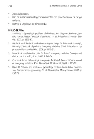 786                                                  E. Montañés Delmás, J. Grande García


•     Abusos sexuales.
•     Uso de sustancias teratogénicas recientes con relación sexual de riesgo
      reciente.
•     Derivar a urgencias de ginecología.

BIBLIOGRAFÍA
1.    Sanfilippo J. Gynecologic problems of childhood. En: Kliegman, Berhman, Jen-
      son, Stanton. Nelson: Textbook of pediatrics. 18ª ed. Philadelphia: Saunders Else-
      vier; 2007. p: 2273-87.
2.    Hettler J, et al. Pediatric and adolescent gynecology. En: Fleisher G, Ludwig S,
      Henretig F. Textbook of pediatric Emergency Medicine. 5ª ed. Philadelphia: Lip-
      pincott Williams and Wilkins; 2006. p: 1113-21.
3.    Marx JA. Acute abdominal pain. En: Rosen’s emergency medicine. Concepts and
      clinical practice. Vol.1, 6ª ed. 2006. P. 248-54.
4.    Ciorciari A, Sutton J. Gynecologic emergencies. En: Crain E, Gershel J. Clinical manual
      of emergency pediatrics. 4ª ed. Nueva York: Mc Graw Hill; 2003. p: 275-97.
5.    Davis AJ. Pediatric and adolescent gynecology. En: Katz, Lentz, Lobo, Gershen-
      son. Comprehensive gynecology. 5ª ed. Philadelphia: Mosby Elsevier; 2007. p:
      257-75.
 