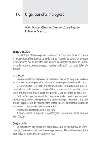 17.      Urgencias oftalmológicas


            A.M. Marcos Oltra, A. Dorado López-Rosado,
            P. Tejada Palacios




INTRODUCCIÓN
    La patología oftalmológica es un motivo de consulta a tener en cuenta
en los servicios de urgencias de pediatría. La mayoría de consultas pueden
ser manejadas por el pediatra, por tratarse de cuadros banales. Es impor-
tante distinguir aquellos casos que requieren valoración por parte del oftal-
mólogo.

OJO ROJO
     Representa el motivo de consulta ocular más frecuente. Requiere una bue-
na anamnesis y una exploración cuidadosa, que nos permita orientar la causa.
     Datos importantes a recoger en la anamnesis: forma de inicio, presen-
cia de dolor, unilateralidad o bilateralidad, alteraciones en la visión, foto-
fobia, traumatismo previo, episodios previos y uso de lentes de contacto.
     Evaluación: agudeza visual, tamaño y reactividad pupilar, presencia de
secreciones, exploración de párpados y pestañas (importante evertir los pár-
pados), exploración de movimientos extraoculares. Importante examinar
la córnea con tinción de fluoresceína al 2%.
     Orientación diagnóstica en el ojo rojo:
     A continuación se repasan las patologías que se manifiestan con ojo
rojo. (Tabla I).

Conjuntivitis
    Se caracteriza por hiperemia conjuntival, que se acompaña de secre-
ción, picor o escozor y sensación de cuerpo extraño. Habitualmente no dolo-
rosa, salvo en casos de afectación corneal.
 