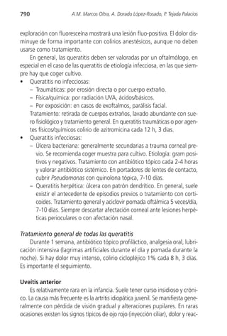 790                    A.M. Marcos Oltra, A. Dorado López-Rosado, P. Tejada Palacios


exploración con fluoresceína mostrará una lesión fluo-positiva. El dolor dis-
minuye de forma importante con colirios anestésicos, aunque no deben
usarse como tratamiento.
    En general, las queratitis deben ser valoradas por un oftalmólogo, en
especial en el caso de las queratitis de etiología infecciosa, en las que siem-
pre hay que coger cultivo.
• Queratitis no infecciosas:
    – Traumáticas: por erosión directa o por cuerpo extraño.
    – Física/química: por radiación UVA, ácidos/básicos.
    – Por exposición: en casos de exoftalmos, parálisis facial.
    Tratamiento: retirada de cuerpos extraños, lavado abundante con sue-
    ro fisiológico y tratamiento general. En queratitis traumáticas o por agen-
    tes físicos/químicos colirio de azitromicina cada 12 h, 3 días.
• Queratitis infecciosas:
    – Úlcera bacteriana: generalmente secundarias a trauma corneal pre-
       vio. Se recomienda coger muestra para cultivo. Etiología: gram posi-
       tivos y negativos. Tratamiento con antibiótico tópico cada 2-4 horas
       y valorar antibiótico sistémico. En portadores de lentes de contacto,
       cubrir Pseudomonas con quinolona tópica, 7-10 días.
    – Queratitis herpética: úlcera con patrón dendrítico. En general, suele
       existir el antecedente de episodios previos o tratamiento con corti-
       coides. Tratamiento general y aciclovir pomada oftálmica 5 veces/día,
       7-10 días. Siempre descartar afectación corneal ante lesiones herpé-
       ticas perioculares o con afectación nasal.

Tratamiento general de todas las queratitis
    Durante 1 semana, antibiótico tópico profiláctico, analgesia oral, lubri-
cación intensiva (lagrimas artificiales durante el día y pomada durante la
noche). Si hay dolor muy intenso, colirio ciclopléjico 1% cada 8 h, 3 días.
Es importante el seguimiento.

Uveítis anterior
     Es relativamente rara en la infancia. Suele tener curso insidioso y cróni-
co. La causa más frecuente es la artritis idiopática juvenil. Se manifiesta gene-
ralmente con pérdida de visión gradual y alteraciones pupilares. En raras
ocasiones existen los signos típicos de ojo rojo (inyección ciliar), dolor y reac-
 