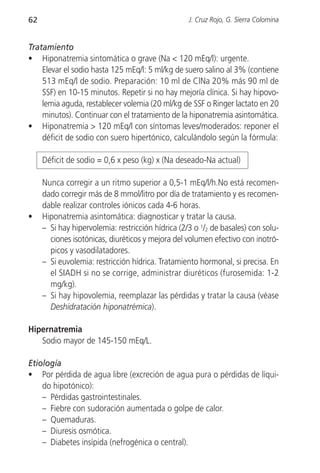 62                                                 J. Cruz Rojo, G. Sierra Colomina


Tratamiento
• Hiponatremia sintomática o grave (Na < 120 mEq/l): urgente.
    Elevar el sodio hasta 125 mEq/l: 5 ml/kg de suero salino al 3% (contiene
    513 mEq/l de sodio. Preparación: 10 ml de ClNa 20% más 90 ml de
    SSF) en 10-15 minutos. Repetir si no hay mejoría clínica. Si hay hipovo-
    lemia aguda, restablecer volemia (20 ml/kg de SSF o Ringer lactato en 20
    minutos). Continuar con el tratamiento de la hiponatremia asintomática.
• Hiponatremia > 120 mEq/l con síntomas leves/moderados: reponer el
    déficit de sodio con suero hipertónico, calculándolo según la fórmula:

     Déficit de sodio = 0,6 x peso (kg) x (Na deseado-Na actual)

     Nunca corregir a un ritmo superior a 0,5-1 mEq/l/h.No está recomen-
     dado corregir más de 8 mmol/litro por día de tratamiento y es recomen-
     dable realizar controles iónicos cada 4-6 horas.
•    Hiponatremia asintomática: diagnosticar y tratar la causa.
     – Si hay hipervolemia: restricción hídrica (2/3 o 1/2 de basales) con solu-
       ciones isotónicas, diuréticos y mejora del volumen efectivo con inotró-
       picos y vasodilatadores.
     – Si euvolemia: restricción hídrica. Tratamiento hormonal, si precisa. En
       el SIADH si no se corrige, administrar diuréticos (furosemida: 1-2
       mg/kg).
     – Si hay hipovolemia, reemplazar las pérdidas y tratar la causa (véase
       Deshidratación hiponatrémica).

Hipernatremia
   Sodio mayor de 145-150 mEq/L.

Etiología
• Por pérdida de agua libre (excreción de agua pura o pérdidas de líqui-
    do hipotónico):
    – Pérdidas gastrointestinales.
    – Fiebre con sudoración aumentada o golpe de calor.
    – Quemaduras.
    – Diuresis osmótica.
    – Diabetes insípida (nefrogénica o central).
 