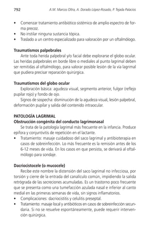 792                    A.M. Marcos Oltra, A. Dorado López-Rosado, P. Tejada Palacios


•     Comenzar tratamiento antibiótico sistémico de amplio espectro de for-
      ma precoz.
•     No instilar ninguna sustancia tópica.
•     Traslado a un centro especializado para valoración por un oftalmólogo.

Traumatismos palpebrales
     Ante toda herida palpebral y/o facial debe explorarse el globo ocular.
Las heridas palpebrales en borde libre o mediales al punto lagrimal deben
ser remitidas al oftalmólogo, para valorar posible lesión de la vía lagrimal
que pudiera precisar reparación quirúrgica.

Traumatismos del globo ocular
    Exploración básica: agudeza visual, segmento anterior, fulgor (reflejo
pupilar rojo) y fondo de ojo.
    Signos de sospecha: disminución de la agudeza visual, lesión palpebral,
deformación pupilar y salida del contenido intraocular.

PATOLOGÍA LAGRIMAL
Obstrucción congénita del conducto lagrimonasal
    Se trata de la patología lagrimal más frecuente en la infancia. Produce
epifora y conjuntivitis de repetición en el lactante.
• Tratamiento: masaje cuidadoso del saco lagrimal y antibioterapia en
    casos de sobreinfección. Lo más frecuente es la remisión antes de los
    6-12 meses de vida. En los casos en que persista, se derivará al oftal-
    mólogo para sondaje.

Dacriocistocele (o mucocele)
    Recibe este nombre la distensión del saco lagrimal no infecciosa, por
torsión y cierre de la entrada del canalículo común, impidiendo la salida
retrógrada de las secreciones acumuladas. Es un trastorno poco frecuente
que se presenta como una tumefacción azulada nasal e inferior al canto
medial en las primeras semanas de vida, sin signos inflamatorios.
• Complicaciones: dacriocistitis y celulitis preseptal.
• Tratamiento: masaje local y antibióticos en casos de sobreinfección secun-
    daria. Si no se resuelve espontáneamente, puede requerir interven-
    ción quirúrgica.
 