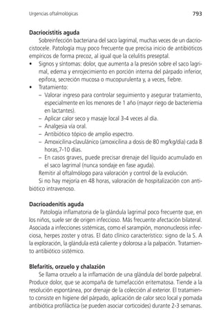 Urgencias oftalmológicas                                                  793


Dacriocistitis aguda
     Sobreinfección bacteriana del saco lagrimal, muchas veces de un dacrio-
cistocele. Patología muy poco frecuente que precisa inicio de antibióticos
empíricos de forma precoz, al igual que la celulitis preseptal.
• Signos y síntomas: dolor, que aumenta a la presión sobre el saco lagri-
     mal, edema y enrojecimiento en porción interna del párpado inferior,
     epifora, secreción mucosa o mucopurulenta y, a veces, fiebre.
• Tratamiento:
     – Valorar ingreso para controlar seguimiento y asegurar tratamiento,
        especialmente en los menores de 1 año (mayor riego de bacteriemia
        en lactantes).
     – Aplicar calor seco y masaje local 3-4 veces al día.
     – Analgesia vía oral.
     – Antibiótico tópico de amplio espectro.
     – Amoxicilina-clavulánico (amoxicilina a dosis de 80 mg/kg/día) cada 8
        horas,7-10 días.
     – En casos graves, puede precisar drenaje del líquido acumulado en
        el saco lagrimal (nunca sondaje en fase aguda).
     Remitir al oftalmólogo para valoración y control de la evolución.
     Si no hay mejoría en 48 horas, valoración de hospitalización con anti-
biótico intravenoso.

Dacrioadenitis aguda
     Patología inflamatoria de la glándula lagrimal poco frecuente que, en
los niños, suele ser de origen infeccioso. Más frecuente afectación bilateral.
Asociada a infecciones sistémicas, como el sarampión, mononucleosis infec-
ciosa, herpes zoster y otras. El dato clínico característico: signo de la S. A
la exploración, la glándula está caliente y dolorosa a la palpación. Tratamien-
to antibiótico sistémico.

Blefaritis, orzuelo y chalazión
    Se llama orzuelo a la inflamación de una glándula del borde palpebral.
Produce dolor, que se acompaña de tumefacción eritematosa. Tiende a la
resolución espontánea, por drenaje de la colección al exterior. El tratamien-
to consiste en higiene del párpado, aplicación de calor seco local y pomada
antibiótica profiláctica (se pueden asociar corticoides) durante 2-3 semanas.
 