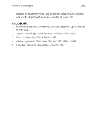 Urgencias oftalmológicas                                                        795


     (estadio 5: desprendimiento total de retina), colobomas coriorretinia-
     nos, uveítis, displasia retiniana, enfermedad de Coats, etc.

BIBLIOGRAFÍA
1.   Oftalmología pediátrica y estrabismo. American Academy of Ophthalmology.
     Elsevier. 2008.
2.   Justis PE. The Wills Eye Manual. Lippincott Williams & Wilkins. 2008.
3.   Kanski JJ. Oftalmología Clínica. Elsevier. 2005.
4.   Atlas de Urgencias en Oftalmología. Vols. I y II. Editorial Glosa, 2001.
5.   Cloherty JP. Manual de Neonatología. 6ª Edición. 2008.
 