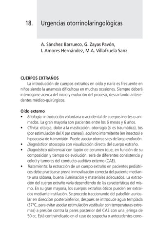 18.      Urgencias otorrinolaringológicas


            A. Sánchez Barrueco, G. Zayas Pavón,
            I. Amores Hernández, M.A. Villafruela Sanz




CUERPOS EXTRAÑOS
    La introducción de cuerpos extraños en oído y nariz es frecuente en
niños siendo la anamesis dificultosa en muchas ocasiones. Siempre deberá
interrogarse acerca del inicio y evolución del proceso, descartando antece-
dentes médico-quirúrgicos.

Oído externo
• Etiología: introducción voluntaria o accidental de cuerpos inertes o ani-
   mados. La gran mayoría son pacientes entre los 6 meses y 6 años.
• Clínica: otalgia, dolor a la masticación, otorragia (si es traumática), tos
   (por estimulación del X par craneal), acufeno intermitente (en insectos) e
   hipoacusia de transmisión. Puede asociar otorrea si es de larga evolución.
• Diagnóstico: otoscopia con visualización directa del cuerpo extraño.
• Diagnóstico diferencial con tapón de cerumen (que, en función de su
   composición y tiempo de evolución, será de diferentes consistencia y
   color) y tumores del conducto auditivo externo (CAE).
• Tratamiento: la extracción de un cuerpo extraño en pacientes pediátri-
   cos debe practicarse previa inmovilización correcta del paciente median-
   te una sábana, buena iluminación y materiales adecuados. La extrac-
   ción del cuerpo extraño varía dependiendo de las características del mis-
   mo. En su gran mayoría, los cuerpos extraños óticos pueden ser extraí-
   dos mediante instilación. Se procede traccionando del pabellón auricu-
   lar en dirección posteroinferior, después se introduce agua templada
   (37°C, para evitar asociar estimulación vestibular con temperaturas extre-
   mas) a presión contra la pares posterior del CAE con una jeringa de
   50 cc. Está contraindicado en el caso de sospecha o antecedentes cono-
 