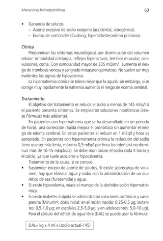 Alteraciones hidroelectrolíticas                                             63


•    Ganancia de solutos:
     – Aporte excesivo de sodio exógeno (accidental, iatrogénico).
     – Exceso de corticoides (Cushing, hiperaldosteronismo primario).

Clínica
     Predominan los síntomas neurológicos por disminución del volumen
celular: irritabilidad o letargia, reflejos hiperactivos, temblor muscular, con-
vulsiones, coma. Con osmolaridad mayor de 335 mOsm/l, aumenta el ries-
go de trombosis venosa y sangrado intraparenquimatoso. No suelen ser muy
evidentes los signos de hipovolemia.
     La hipernatremia crónica se tolera mejor que la aguda; sin embargo, si se
corrige muy rápidamente la natremia aumenta el riesgo de edema cerebral.

Tratamiento
     El objetivo del tratamiento es reducir el sodio a menos de 145 mEq/l si
el paciente presenta síntomas. Se emplearán soluciones hipotónicas (véa-
se Fórmulas más adelante).
     En pacientes con hipernatremia que se ha desarrollado en un periodo
de horas, una corrección rápida mejora el pronóstico sin aumentar el ries-
go de edema cerebral. En estos pacientes el reducir en 1 mEq/l y hora es
apropiado. En pacientes con hipernatremia crónica la reducción del sodio
tiene que ser más lenta, máximo 0,5 mEq/l por hora (se intentará no dismi-
nuir más de 10-15 mEq/l/día). Se debe monitorizar el sodio cada 4 horas y
el calcio, ya que suele asociarse a hipocalcemia.
     Tratamiento de la causa, si se conoce:
• Suspender exceso de aporte de solutos. Si existe sobrecarga de volu-
     men, hay que eliminar agua y sodio con la administración de un diu-
     rético de asa (furosemida) y agua.
• Si existe hipovolemia, véase el manejo de la deshidratación hipernatré-
     mica.
• Si existe diabetes insípida se administrarán soluciones isotónicas y vaso-
     presina (Minurin®, dosis inicial: en el recién nacido: 0,25-0,5 µg; lactan-
     tes: 0,5-1,0 µg; en escolales 2,5-5,0 µg; y en adolescentes: 5,0-10 µg).
     Para el cálculo del déficit de agua libre (DAL) se puede usar la fórmula:

     DAL= kg x 4 ml x (sodio actual-145)
 