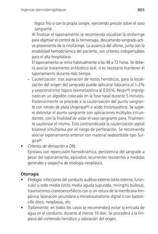 Urgencias otorrinolaringológicas                                         803


         lógico frío o con la propia sangre, ejerciendo presión sobre el vaso
         sangrante.
      Al finalizar el taponamiento se recomienda visualizar la orofaringe
      para objetivar el control de la hemorragia, descartando sangrado acti-
      vo proveniente de la rinofaringe. La ausencia del último, junto con la
      estabilidad hemodinámica del paciente, son criterios indispensables
      para el alta hospitalaria.
      El taponamiento se retira habitualmente a las 48 a 72 horas. Se debe-
      rá asociar tratamiento antibiótico oral, si es necesario mantener el
      taponamiento durante más tiempo.
    – Cauterización: tras aspiración de restos hemáticos, para la locali-
      zación del origen del sangrado puede aplicarse lidocaína al 1-2%
      y vasoconstrictor tópico (oximetazolina al 0,05%, Respir®) impreg-
      nado en un algodón colocado en la fosa nasal durante 5 minutos.
      Posteriormente se procede a la cauterización del punto sangran-
      te con nitrato de plata (Argenpal®) o acido tricloroacético. Se sugie-
      re delimitar el punto sangrante con aplicaciones múltiples circun-
      dantes, con la finalidad de aislar el vaso sangrante para, finalmen-
      te cauterizar el mismo. Está contraindicada la cauterización septal
      bilateral simultánea por el riesgo de perforación. Se recomienda
      asociar taponamiento anterior con material reabsorbible tipo Sur-
      gicel®.
•   Criterios de derivación a ORL:
    Epistaxis con repercusión hemodinámica, persistencia del sangrado a
    pesar del taponamiento, episodios recurrentes resistentes a medidas
    generales y sospecha de etiología neoplásica.

Otorragia
• Etiología: infecciones del conducto auditivo externo (otitis externa, furún-
   culo) u oído medio (otitis media aguda supurada, miringitis bullosa),
   traumatismos craneoencefálicos con o sin rotura de la membrana tim-
   pánica, laceración secundaria a microtraumatismo digital o con baston-
   cillo ótico, neoplasias, etc.
• Tratamiento: en todos los casos se recomendará evitar la entrada de
   agua en el conducto, durante al menos 10 días. Se procederá a la lim-
   pieza del contenido hemático y valoración del origen.
 