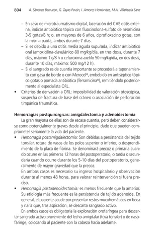 804       A. Sánchez Barrueco, G. Zayas Pavón, I. Amores Hernández, M.A. Villafruela Sanz


      – En caso de microtraumatismo digital, laceración del CAE otitis exter-
         na, indicar antibiótico tópico con fluocinolona-sulfato de neomicina
         3-5 gotas/8 h; o, en mayores de 6 años, ciprofloxacino gotas, con
         la misma pauta, ambos durante 7 días.
      – Si es debido a una otitis media aguda supurada, indicar antibiótico
         oral (amoxicilina-clavulánico 80 mg/kg/día, en tres dosis, durante 7
         días, máximo 1 g/8 h o cefuroxima axetilo 50 mg/kg/día, en dos dosis,
         durante 10 días, máximo: 500 mg/12 h).
      – Si el sangrado es de cuantía importante se procederá a taponamien-
         to con gasa de borde o con Merocel®, embebido en antiséptico tópi-
         co gotas o pomada antibiótica (Terramicina®), remitiéndolo posterior-
         mente al especialista ORL.
•     Criterios de derivación a ORL: imposibilidad de valoración otoscópica,
      sospecha de fractura de base del cráneo o asociación de perforación
      timpánica traumática.

Hemorragias postquirúrgicas: amigdalectomia y adenoidectomía
     La gran mayoría de ellas son de escasa cuantía, pero deben considerar-
se como potencialmente graves desde el principio, dado que pueden com-
prometer seriamente la vida del paciente.
• Hemorragia postamigdalectomía: Son debidas a persistencia del tejido
     tonsilar, rotura de vasos de los polos superior o inferior, o desprendi-
     miento de la placa de fibrina. Se denominará precoz o primaria cuan-
     do ocurre en las primeras 12 horas del postoperatorio, o tardía o secun-
     daria cuando ocurre durante los 5-10 días del postoperatorio, gene-
     ralmente de mayor gravedad que la precoz.
     En ambos casos es necesario su ingreso hospitalario y observación
     durante al menos 48 horas, para valorar reintervención si fuera pre-
     ciso.
• Hemorragia postadenoidectomía: es menos frecuente que la anterior.
     Su etiología más frecuente es la persistencia de tejido adenoide. En
     general, el paciente acude por presentar restos mucohemáticos en boca
     y nariz que, tras aspiración, se descarta sangrado activo.
     En ambos casos es obligatoria la exploración orofaríngea para descar-
tar sangrado activo proveniente del lecho amigdalar (fosa tonsilar) o de naso-
faringe, colocando al paciente con la cabeza hacia adelante.
 