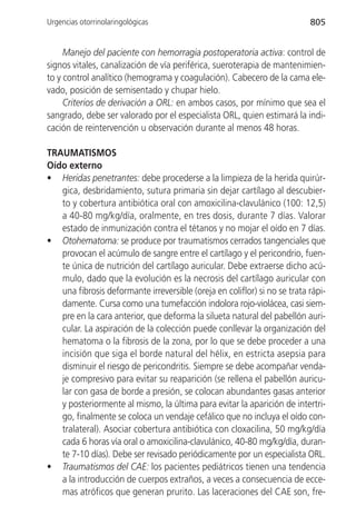 Urgencias otorrinolaringológicas                                           805


     Manejo del paciente con hemorragia postoperatoria activa: control de
signos vitales, canalización de vía periférica, sueroterapia de mantenimien-
to y control analítico (hemograma y coagulación). Cabecero de la cama ele-
vado, posición de semisentado y chupar hielo.
     Criterios de derivación a ORL: en ambos casos, por mínimo que sea el
sangrado, debe ser valorado por el especialista ORL, quien estimará la indi-
cación de reintervención u observación durante al menos 48 horas.

TRAUMATISMOS
Oído externo
• Heridas penetrantes: debe procederse a la limpieza de la herida quirúr-
   gica, desbridamiento, sutura primaria sin dejar cartílago al descubier-
   to y cobertura antibiótica oral con amoxicilina-clavulánico (100: 12,5)
   a 40-80 mg/kg/día, oralmente, en tres dosis, durante 7 días. Valorar
   estado de inmunización contra el tétanos y no mojar el oído en 7 días.
• Otohematoma: se produce por traumatismos cerrados tangenciales que
   provocan el acúmulo de sangre entre el cartílago y el pericondrio, fuen-
   te única de nutrición del cartílago auricular. Debe extraerse dicho acú-
   mulo, dado que la evolución es la necrosis del cartílago auricular con
   una fibrosis deformante irreversible (oreja en coliflor) si no se trata rápi-
   damente. Cursa como una tumefacción indolora rojo-violácea, casi siem-
   pre en la cara anterior, que deforma la silueta natural del pabellón auri-
   cular. La aspiración de la colección puede conllevar la organización del
   hematoma o la fibrosis de la zona, por lo que se debe proceder a una
   incisión que siga el borde natural del hélix, en estricta asepsia para
   disminuir el riesgo de pericondritis. Siempre se debe acompañar venda-
   je compresivo para evitar su reaparición (se rellena el pabellón auricu-
   lar con gasa de borde a presión, se colocan abundantes gasas anterior
   y posteriormente al mismo, la última para evitar la aparición de intertri-
   go, finalmente se coloca un vendaje cefálico que no incluya el oído con-
   tralateral). Asociar cobertura antibiótica con cloxacilina, 50 mg/kg/día
   cada 6 horas vía oral o amoxicilina-clavulánico, 40-80 mg/kg/día, duran-
   te 7-10 días). Debe ser revisado periódicamente por un especialista ORL.
• Traumatismos del CAE: los pacientes pediátricos tienen una tendencia
   a la introducción de cuerpos extraños, a veces a consecuencia de ecce-
   mas atróficos que generan prurito. Las laceraciones del CAE son, fre-
 