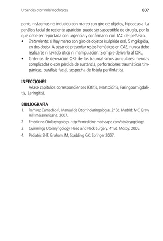 Urgencias otorrinolaringológicas                                           807


pano, nistagmus no inducido con mareo con giro de objetos, hipoacusia. La
parálisis facial de reciente aparición puede ser susceptible de cirugía, por lo
que debe ser reportada con urgencia y confirmarlo con TAC del peñasco.
• Tratamiento: si hay mareo con giro de objetos (sulpiride oral, 5 mg/kg/día,
    en dos dosis). A pesar de presentar restos hemáticos en CAE, nunca debe
    realizarse ni lavado ótico ni manipulación. Siempre derivarlo al ORL.
• Criterios de derivación ORL de los traumatismos auriculares: heridas
    complicadas o con pérdida de sustancia, perforaciones traumáticas tim-
    pánicas, parálisis facial, sospecha de fístula perilinfatica.

INFECCIONES
      Véase capítulos correspondientes (Otitis, Mastoiditis, Faringoamigdali-
tis, Laringitis).

BIBLIOGRAFÍA
1.   Ramírez Camacho R, Manual de Otorrinolaringología. 2ª Ed. Madrid: MC Graw
     Hill Interamericana; 2007.
2.   Emedicine-Otolaryngology. http://emedicine.medscape.com/otolaryngology
3.   Cummings Otolaryngology. Head and Neck Surgery. 4ª Ed. Mosby; 2005.
4.   Pediatric ENT. Graham JM, Scadding GK. Springer 2007.
 