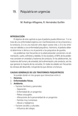 19.       Psiquiatría en urgencias


             M. Rodrigo Alfageme, R. Hernández Guillén




INTRODUCCIÓN
     El objetivo de este capítulo es que el pediatra pueda diferenciar: 1) si se
trata de una enfermedad orgánica con manifestaciones en las emociones y
la conducta; 2) si es una reacción ante algún suceso vital, o 3) si los sínto-
mas son debidos a una enfermedad psiquiátrica. Asimismo, el pediatra debe-
rá determinar si deriva o no al paciente a los psiquiatras de guardia.
     Los problemas más frecuentes en la edad preescolar conciernen a la ali-
mentación, sueño, esfínteres y rebeldía. En los escolares, el 90% de los proble-
mas consisten en ansiedad y trastornos de conducta. En los adolescentes, los
trastornos del humor y de ansiedad, de la alimentación y de conducta, son los
que generan la mayoría de las consultas. En todas las edades son frecuentes
los retrasos del desarrollo, incluyendo los que afectan a la lectura.

CAUSAS GENERALES DE LOS TRASTORNOS PSIQUIÁTRICOS
   Se pueden dividir en tres grupos que interactúan entre sí:
1. Herencia.
2. Enfermedades físicas.
3. Ambiente.
   – Factores familiares y personales:
     - Separación.
     - Enfermedad de un progenitor.
     - Peleas conyugales.
     - Alteraciones de la personalidad de un progenitor.
     - Familias muy numerosas.
     - Abuso y negligencia.
   – Factores sociales y culturales:
     - Influencia del colegio.
 